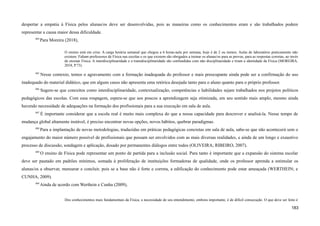 despertar a empatia à Física pelos alunas/os deve ser desenvolvidas, pois as maneiras como os conhecimentos eram e são trabalhados podem
representar a causa maior dessa dificuldade.
484
Para Moreira (2018),
O ensino está em crise. A carga horária semanal que chegou a 6 horas-aula por semana, hoje é de 2 ou menos. Aulas de laboratório praticamente não
existem. Faltam professores de Física nas escolas e os que existem são obrigados a treinar os alunas/os para as provas, para as respostas corretas, ao invés
de ensinar Física. A interdisciplinaridade e a transdisciplinaridade são confundidas com não disciplinaridade e tiram a identidade da Física (MOREIRA,
2018, P.73).
485
Nesse contexto, temos o agravamento com a formação inadequada do professor e mais preocupante ainda pode ser a confirmação do uso
inadequado do material didático, que em alguns casos não apresenta uma retórica desejada tanto para o aluno quanto para o próprio professor.
486
Sugere-se que conceitos como interdisciplinaridade, contextualização, competências e habilidades sejam trabalhados nos projetos políticos
pedagógicos das escolas. Com essa roupagem, espera-se que aos poucos a aprendizagem seja otimizada, em seu sentido mais amplo, mesmo ainda
havendo necessidade de adequações na formação dos profissionais para a sua execução em sala de aula.
487
É importante considerar que a escola real é muito mais complexa do que a nossa capacidade para descrever e analisá-la. Nesse tempo de
mudança global altamente instável, é preciso encontrar novas opções, novos hábitos, quebrar paradigmas.
488
Para a implantação de novas metodologias, traduzidas em práticas pedagógicas concretas em sala de aula, sabe-se que não acontecerá sem o
engajamento do maior número possível de profissionais que possam ser envolvidos com as mais diversas realidades, e ainda de um longo e exaustivo
processo de discussão, sondagem e aplicação, dosado por permanentes diálogos entre todos (OLIVEIRA; RIBEIRO, 2007).
489
O ensino de Física pode representar um ponto de partida para a inclusão social. Para tanto é importante que a expansão do sistema escolar
deve ser pautado em padrões mínimos, somada à proliferação de instituições formadoras de qualidade, onde os professor aprenda a estimular os
alunas/os a observar, mensurar e concluir, pois se a base não é forte e correta, a edificação do conhecimento pode estar ameaçada (WERTHEIN; e
CUNHA, 2009).
490
Ainda de acordo com Werthein e Cunha (2009),
Dos conhecimentos mais fundamentais da Física, a necessidade de seu entendimento, embora importante, é de difícil consecução. O que deve ser feito é
183
 