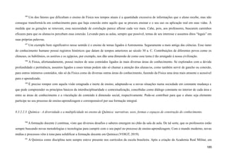 496
Um dos fatores que dificultam o ensino de Física nos tempos atuais é a quantidade excessiva de informações que o aluno recebe, mas não
consegue transformá-la em conhecimento para que haja conexão entre aquilo que se procura ensinar e o seu uso ou aplicação real em suas vidas. À
medida que as gerações se renovam, essa necessidade de correlação parece aflorar cada vez mais. Cabe, pois, aos professores, buscarem caminhos
eficazes para que os alunas/os percebam essa conexão. Levando para as aulas, sempre que possível, temas de seu interesse e assuntos ditos “legais” em
suas próprias palavras.
497
Um exemplo bem significativo nesse sentido é o ensino de temas ligados à Astronomia. Seguramente a mais antiga das ciências. Esse ramo
do conhecimento humano possui registros históricos que datam de tempos anteriores ao século 30 a. C. Contribuições de diferentes povos como os
chineses, os babilônios, os assírios e os egípcios, por exemplo, nos dão uma dimensão de como esse tema é tão arraigado à nossa civilização.
498
A Física, afortunadamente, possui muitos de seus conteúdos ligados às mais diversas áreas do conhecimento. Se explorados com a devida
profundidade e pertinência, assuntos ligados a esses temas podem não só chamar a atenção dos alunas/os, como também servir de gancho ou conexão,
para outros inúmeros conteúdos, não só da Física como de diversas outras áreas do conhecimento, fazendo da Física uma área mais atraente e acessível
para o aprendizado.
499
É preciso romper com aquela visão estagnada e inerte de ensino, adaptando-se a novas situações numa sociedade em constante mudança e
que pode compreender os princípios básicos da interdisciplinaridade e contextualização, concebidas como diálogo constante no interior de cada área e
entre as áreas de conhecimento e a vinculação do conteúdo à dimensão social, respectivamente. Pode-se contribuir para que o aluno seja elemento
partícipe no seu processo de ensino-aprendizagem e corresponsável por sua formação integral.
8.3.2.2.3. Química - A diversidade e a multiplicidade no ensino de Química: narrativas, usos, formas e espaços de construção do conhecimento.
500
A formação docente é contínua, visto que diversos desafios e saberes emergem no chão da sala de aula. De tal sorte, que os professores estão
sempre buscando novas metodologias e tecnologias para cumprir com o seu papel no processo de ensino-aprendizagem. Com o mundo moderno, novas
mídias e processos vêm à tona para solidificar a formação docente em Química (VOIGT, 2019).
501
A Química como disciplina nem sempre esteve presente nos currículos da escola brasileira. Após a criação da Academia Real Militar, em
185
 