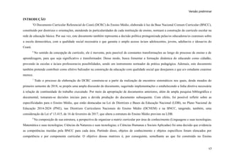 Versão preliminar
INTRODUÇÃO
5
O Documento Curricular Referencial do Ceará (DCRC) do Ensino Médio, elaborado à luz da Base Nacional Comum Curricular (BNCC),
constituído por diretrizes e orientações, atendendo às particularidades de cada instituição de ensino, norteará a construção do currículo escolar na
rede de educação básica. Por sua vez, este documento também representa a decisão política protagonizada pelas/os educadoras/es cearenses sobre
a escola democrática, com a qualidade social necessária e que garanta o amplo acesso às/aos adolescentes, jovens, adultas/os e idosas/os do
Ceará.
6
No sentido da concepção de currículo, ele é movente, pois passível de constantes transformações ao longo do processo de ensino e de
aprendizagem, para que seja significativo e transformador. Desse modo, busca fomentar a formação dinâmica do educando como cidadão,
provendo às escolas e às/aos professoras/es possibilidades, sendo um instrumento norteador da prática pedagógica. Ademais, este documento
também pretende contribuir como efetivo balizador na construção da educação com qualidade social que desejamos e que a/o estudante cearense
merece.
7
Todo o processo de elaboração do DCRC construiu-se a partir da realização de encontros sistemáticos nos quais, desde meados do
primeiro semestre de 2018, se propôs uma ampla discussão do documento, sugerindo implementações e estabelecendo a linha diretiva necessária
à relação de continuidade do trabalho executado. Por meio da apropriação de documentos anteriores, além de ampla pesquisa bibliográfica e
documental, tomaram-se decisões iniciais para a devida produção do documento subsequente. Com efeito, foi possível refletir sobre as
especificidades para o Ensino Médio, que estão destacadas na Lei de Diretrizes e Bases da Educação Nacional (LDB), no Plano Nacional de
Educação 2014-2024 (PNE), nas Diretrizes Curriculares Nacionais do Ensino Médio (DCNEM) e na BNCC, tangendo, também, uma
consideração da Lei nº 13.415, de 16 de fevereiro de 2017, que altera a estrutura do Ensino Médio previsto na LDB.
8
Na composição de sua estrutura, a perspectiva de organizar a matriz curricular por área de conhecimento (Linguagens e suas tecnologias;
Matemática e suas tecnologias; Ciências da Natureza e suas tecnologias; e Ciências Humanas e Sociais Aplicadas) foi uma decisão que evidencia
as competências trazidas pela BNCC para cada área. Partindo disso, objetos de conhecimento e objetos específicos foram elencados por
competência e por componente curricular. O objetivo dessas matrizes é, por conseguinte, semelhante ao que foi construído no Ensino
17
 