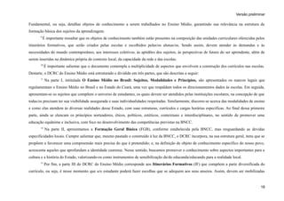 Versão preliminar
Fundamental, ou seja, detalhar objetos de conhecimento a serem trabalhados no Ensino Médio, garantindo sua relevância na estrutura da
formação básica dos sujeitos da aprendizagem.
9
É importante ressaltar que os objetos de conhecimento também estão presentes na composição das unidades curriculares oferecidas pelos
itinerários formativos, que serão criados pelas escolas e escolhidos pelas/os alunas/os. Sendo assim, devem atender às demandas e às
necessidades do mundo contemporâneo, aos interesses coletivos, às aptidões dos sujeitos, às perspectivas de futuro do ser aprendente, além de
serem inseridas na dinâmica própria do contexto local, da capacidade da rede e das escolas.
10
É importante salientar que o documento contempla a multiplicidade de aspectos que envolvem a construção dos currículos nas escolas.
Destarte, o DCRC do Ensino Médio está estruturado e dividido em três partes, que são descritas a seguir:
11
Na parte I, intitulada O Ensino Médio no Brasil: Sujeitos, Modalidades e Princípios, são apresentados os marcos legais que
regulamentam o Ensino Médio no Brasil e no Estado do Ceará, uma vez que respaldam todos os direcionamentos dados às escolas. Em seguida,
apresentam-se os sujeitos que compõem o universo de estudantes, os quais devem ser atendidos pelas instituições escolares, na concepção de que
todas/os precisam ter sua visibilidade assegurada e suas individualidades respeitadas. Similarmente, discorre-se acerca das modalidades de ensino
e como elas atendem às diversas realidades desse Estado, com suas estruturas, currículos e cargas horárias específicas. Ao final dessa primeira
parte, ainda se elencam os princípios norteadores, éticos, políticos, estéticos, contextuais e interdisciplinares, no sentido de promover uma
educação equânime e inclusiva, com foco no desenvolvimento das competências previstas na BNCC.
12
Na parte II, apresentamos a Formação Geral Básica (FGB), conforme estabelecida pela BNCC, mas resguardando as devidas
especificidades locais. Cumpre salientar que, mesmo pautado e construído à luz da BNCC, o DCRC incorpora, na sua estrutura geral, itens que se
propõem a favorecer uma compreensão mais precisa do que é pretendido; e, na definição de objeto de conhecimento específico do nosso povo,
acrescenta aqueles que aprofundam a identidade cearense. Nesse sentido, buscamos promover o conhecimento sobre aspectos importantes para a
cultura e a história do Estado, valorizando-os como instrumentos de sensibilização da/do educanda/educando para a realidade local.
13
Por fim, a parte III do DCRC do Ensino Médio corresponde aos Itinerários Formativos (IF) que compõem a parte diversificada do
currículo, ou seja, é nesse momento que a/o estudante poderá fazer escolhas que se adequem aos seus anseios. Assim, devem ser mobilizadas
18
 