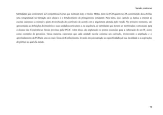 Versão preliminar
habilidades que contemplem as Competências Gerais que norteiam todo o Ensino Médio, tanto na FGB quanto nos IF, constituindo dessa forma
uma integralidade na formação da/o aluna/o e o fortalecimento do protagonismo estudantil. Para tanto, esse capítulo se dedica a orientar as
escolas cearenses a construir a parte diversificada dos currículos de acordo com a arquitetura adotada pelo Estado. No primeiro momento, são
apresentadas as definições de itinerários e suas unidades curriculares e, na sequência, as habilidades que devem ser mobilizadas e articuladas para
o alcance das Competências Gerais previstas pela BNCC. Além disso, são explanados os pontos essenciais para a elaboração de um IF, assim
como exemplos de percursos. Dessa maneira, esperamos que cada unidade escolar construa seu currículo, promovendo a ampliação e o
aprofundamento da FGB em uma ou mais Áreas do Conhecimento, levando em consideração as especificidades de sua localidade e as aspirações
do público ao qual ela atende.
19
 