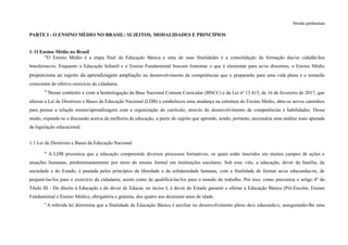 Versão preliminar
PARTE I - O ENSINO MÉDIO NO BRASIL: SUJEITOS, MODALIDADES E PRINCÍPIOS
1. O Ensino Médio no Brasil
14
O Ensino Médio é a etapa final da Educação Básica e uma de suas finalidades é a consolidação da formação das/os cidadãs/ãos
brasileiras/os. Enquanto a Educação Infantil e o Ensino Fundamental buscam fomentar o que é elementar para as/os discentes, o Ensino Médio
proporciona ao sujeito da aprendizagem ampliação no desenvolvimento de competências que o prepararão para uma vida plena e o tornarão
consciente do efetivo exercício da cidadania.
15
Nesse contexto e com a homologação da Base Nacional Comum Curricular (BNCC) e da Lei nº 13.415, de 16 de fevereiro de 2017, que
alterou a Lei de Diretrizes e Bases da Educação Nacional (LDB) e estabeleceu uma mudança na estrutura do Ensino Médio, abre-se novos caminhos
para pensar a relação ensino/aprendizagem com a organização do currículo, através do desenvolvimento de competências e habilidades. Desse
modo, expande-se a discussão acerca da melhoria da educação, a partir do sujeito que aprende, sendo, portanto, necessária uma análise mais apurada
da legislação educacional.
1.1 Lei de Diretrizes e Bases da Educação Nacional
16
A LDB preconiza que a educação compreende diversos processos formativos, os quais estão inseridos em muitos campos de ações e
atuações humanas, predominantemente por meio do ensino formal em instituições escolares. Sob esse viés, a educação, dever da família, da
sociedade e do Estado, é pautada pelos princípios da liberdade e da solidariedade humana, com a finalidade de formar as/os educandas/os, de
prepará-las/los para o exercício da cidadania, assim como de qualificá-las/los para o mundo do trabalho. Por isso, como preconiza o artigo 4º do
Título III - Do direito à Educação e do dever de Educar, no inciso I, é dever do Estado garantir e ofertar a Educação Básica (Pré-Escolar, Ensino
Fundamental e Ensino Médio), obrigatória e gratuita, dos quatro aos dezessete anos de idade.
17
A referida lei determina que a finalidade da Educação Básica é auxiliar no desenvolvimento pleno da/o educanda/o, assegurando-lhe uma
 