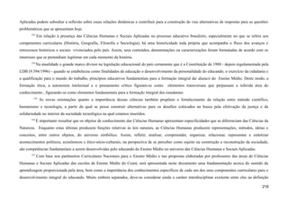 Aplicadas podem subsidiar a reflexão sobre essas relações dinâmicas e contribuir para a construção de vias alternativas de respostas para as questões
problemáticas que se apresentam hoje.
533
Em relação à presença das Ciências Humanas e Sociais Aplicadas no processo educativo brasileiro, especialmente no que se refere aos
componentes curriculares (História, Geografia, Filosofia e Sociologia), há uma historicidade toda própria que acompanha o fluxo dos avanços e
retrocessos históricos e sociais vivenciados pelo país. Assim, seus conteúdos, denominações ou caracterizações foram formatadas de acordo com os
interesses que se pretendiam legitimar em cada momento da história.
534
Na atualidade o grande marco divisor na legislação educacional do país certamente que é a Constituição de 1988 - depois regulamentada pela
LDB (9.394/1996) - quando se estabeleceu como finalidades da educação o desenvolvimento da personalidade do educando, o exercício da cidadania e
a qualificação para o mundo do trabalho, princípios educativos fundamentais para a formação integral da/ aluna/o do Ensino Médio. Deste modo, a
formação ética, a autonomia intelectual e o pensamento crítico figuram-se como elementos transversais que perpassam a referida área do
conhecimento , figurando-se como elementos fundamentais para a formação integral dos estudantes
535
As novas orientações quanto a importância dessas ciências também propõem o fortalecimento da relação entre método científico,
humanismo e tecnologia, a partir da qual se possa construir alternativas para os desafios colocados na busca pela efetivação da justiça e da
solidariedade no interior da sociedade tecnológica na qual estamos inseridos.
536
É importante ressaltar que os objetos de conhecimento das Ciências Humanas apresentam especificidades que as diferenciam das Ciências da
Natureza. Enquanto estas últimas produzem funções relativas às leis naturais, as Ciências Humanas produzem representações, métodos, ideias e
conceitos, entre outros objetos, do universo simbólico. Assim, refletir, analisar, compreender, organizar, relacionar, representar e sintetizar
acontecimentos políticos, econômicos e ético-sócio-culturais, na perspectiva de se perceber como sujeito na construção e reconstrução da sociedade,
são competências fundamentais a serem desenvolvidas pelo educando do Ensino Médio no universo das Ciências Humanas e Sociais Aplicadas.
537
Com base nos parâmetros Curriculares Nacionais para o Ensino Médio e nas propostas elaboradas por professores das áreas de Ciências
Humanas e Sociais Aplicadas das escolas de Ensino Médio do Ceará, será apresentada neste documento uma fundamentação acerca do sentido da
aprendizagem proporcionada pela área, bem como a importância dos conhecimentos específicos de cada um dos seus componentes curriculares para o
desenvolvimento integral do educando. Muito embora separados, deve-se considerar ainda o caráter interdisciplinar existente entre eles na definição
218
 