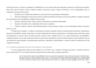 curricular das escolas, ao indicar as competências e habilidades que vão ser desenvolvidas pelos educandos no processo de estudo dessas disciplinas.
Deste modo, além de valorizar o direito à cidadania, fortalecer a democracia, manter o respeito às diferenças e a luta as desigualdades sociais, os
componentes curriculares da área devem:
1. Reconhecer que o conhecimento produzido na escola é parte de uma aprendizagem interdisciplinar.
2. Partir das aprendizagens essenciais para construir na prática procedimento de pesquisa escolar que possibilitem a produção competente
dos mais diferentes textos, metodologias e múltiplas visões de mundo.
3. Valorizar o patrimônio natural, artístico cultural e toda produção sociocultural da humanidade.
4. Respeitar a diversidade social, considerando critérios éticos e equânimes.
5. Conhecer e respeitar o modo de vida de diferentes grupos, em diversos tempos e espaços, em suas manifestações culturais, econômicas,
políticas e sociais.
538
Partindo dessas orientações, os objetos de conhecimento da História, Geografia, Filosofia e Sociologia podem transformar comportamento,
desenvolver mentalidades e produzir conhecimento, na relação estabelecida entre alunas/os, professore(a)s e comunidade escolar, permitindo ao sujeito
da aprendizagem ser capaz de intervir de modo consciente e positivo sobre a realidade social. Eis aí o grande desafio posto: que habilidades e
competências podem ser ou já estão sendo desenvolvidas no ensino médio, especialmente na área de Ciências Humanas e Sociais Aplicadas, para que
seja realizado um ensino integrador e uma aprendizagem significativa, respeitando as especificidades e o estudo dos objetos de conhecimento de cada
componente curricular?
8.4.1 O sentido da aprendizagem na área de Ciências Humanas e Sociais Aplicadas
539
A recém implementada reforma do Ensino Médio (Lei 13.415/2017), que o compõe em formação geral básica e itinerários formativos,
através da Resolução N° 03, do Conselho Nacional de Educação (2018), também indica os princípios específicos:
Art. 5º O ensino médio em todas as suas modalidades de ensino e as suas formas de organização e oferta, além dos princípios gerais estabelecidos para a
educação nacional no art. 206 da Constituição Federal e no art. 3º da LDB, será orientado pelos seguintes princípios específicos: I - formação integral
da/o aluna/o, expressa por valores, aspectos físicos, cognitivos e sócio emocionais; II - projeto de vida como estratégia de reflexão sobre trajetória
escolar na construção das dimensões pessoal, cidadã e profissional da/o aluna/o; III - pesquisa como prática pedagógica para inovação, criação e
219
 