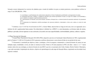Versão preliminar
formação comum indispensável ao exercício da cidadania, para o mundo do trabalho e/ou para os estudos posteriores, como podemos verificar no
artigo 35 da LDB (BRASIL, 1996):
I- a consolidação e o aprofundamento dos conhecimentos adquiridos no Ensino Fundamental, possibilitando o prosseguimento de estudos;
II- a preparação básica para o trabalho e a cidadania do educando, para continuar aprendendo, de modo a ser capaz de se adaptar, com flexibilidade, a
novas condições de ocupação ou aperfeiçoamento posteriores;
III- o aprimoramento do educando como pessoa humana, incluindo a formação ética e o desenvolvimento da autonomia intelectual e do pensamento
crítico;
IV- a compreensão dos fundamentos científico-tecnológicos dos processos produtivos, relacionando a teoria com a prática, no ensino de cada
disciplina.
18
Conforme a Lei nº 13.415 de 16 de fevereiro de 2017, o Ensino Médio, desenvolvido ao longo de três anos, deve ser organizado com o
mínimo de mil e quatrocentas horas anuais. Em observância à referida Lei, à BNCC e a este documento, as diversas redes de ensino,
públicas e privadas, devem repensar os seus currículos, de acordo com suas especificidades, territorialidades, práticas, saberes e sujeitos.
1.2 Plano Nacional de Educação
19
O atual Plano Nacional de Educação 2014-2024 (PNE), dispositivo previsto na Constituição Federal Brasileira de 1988 e regulamentado
pela Lei Federal nº 13.005, de 25 de junho de 2014, apresenta as políticas educacionais a serem desenvolvidas em um período de dez anos.
20
O documento é constituído por objetivos, metas e estratégias, a fim de assegurar a manutenção e o desenvolvimento do ensino em suas
múltiplas etapas, modalidades e níveis, de todos os sistemas de ensino. Dentre as 20 metas propostas no PNE, três delas - metas 2, 3 e 7 - fazem
menção, dentro das suas estratégias, ao desenvolvimento de uma BNCC que deve ser pactuada entre União, Estados, Distrito Federal e Municípios,
e que estão associadas à implantação dos direitos e objetivos de aprendizagem de cada etapa da Educação Básica, respeitando sua diversidade local,
regional e estadual.
 