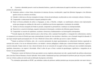 a) Construir a identidade pessoal e social na dimensão histórica, a partir do conhecimento do papel do indivíduo como sujeito da história e
produtor do conhecimento;
b) Interpretar, analisar e criticar fontes, documentos de naturezas diversas, reconhecendo o papel das diferentes linguagens e dos diferentes
agentes sociais nos contextos envolvidos;
c) Entender e relativizar as diversas concepções de tempo e formas de periodização, reconhecendo-as como construções culturais e históricas;
d) Compreender o conhecimento histórico enquanto produção do saber;
e) Situar as diversas produções da cultura: as linguagens, as artes, a filosofia, a religião e as manifestações culturais como representações
sociais que emergem no cotidiano da vida social e se solidificam nas diversas organizações e instituições da sociedade;
f) Analisar as diversas concepções de Estado no passado, comparando as permanências e mudanças na contemporaneidade;
g) Desenvolver o conceito de ideologia, enquanto instrumento de dominação e resistência dos diferentes grupos humanos;
h) Compreender os conceitos de capitalismo, socialismo e democracia, fundamentando-se na historiografia contemporânea.
589
Trazendo algumas das reflexões anteriores para os dias de hoje, sobre a operação historiográfica e a integração dos conhecimentos, atualiza-
se a proposta de um ensino de História que esteja contextualizado, do ponto de vista sincrônico e diacrônico, com a formação integral do educando. O
que requer atenção àquelas preocupações de E. H. Carr e Michel de Certeau sobre o indivíduo que escreve e opera a História.
590
Quanto ao professor de História, cabe a ele o exercício permanente de propor questionamentos ao conhecimento histórico organizado no
currículo das escolas, à luz de um referencial teórico e de métodos e técnicas pedagógicas voltadas para o desenvolvimento intelectual, cognitivo e
social do educando. Sempre tendo em vista o desenvolvimento de um ser consciente do seu papel na busca contínua por uma sociedade emancipada,
igualitária, democrática e de respeito à diversidade. Afinal é sobre ele que se firma o sentido da aprendizagem, significativa e integradora do ser
humano em suas potencialidades.
591
Dinamizar o ensino de História de forma que atenda às novas exigências educacionais tem sido o grande desafio das políticas educacionais
para a área das Ciências Humanas e Sociais Aplicadas. Neste sentido é fundamental que haja a participação do professor para que este possa contribuir
com sua vivência e prática em sala de aula na elaboração de propostas curriculares.
592
As orientações apresentadas no DCRC, que subsidiam a prática do professor, também permitem que este possa perceber com maior clareza o
233
 