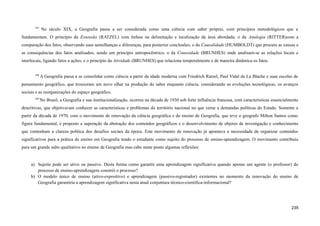 597
No século XIX, a Geografia passa a ser considerada como uma ciência com saber próprio, com princípios metodológicos que a
fundamentam. O princípio da Extensão (RATZEL) com ênfase na delimitação e localização da área abordada; o da Analogia (RITTER)com a
comparação dos fatos, observando suas semelhanças e diferenças, para posterior conclusões; o da Causalidade (HUMBOLDT) que procura as causas e
as consequências dos fatos analisados; sendo um princípio antropocêntrico; o da Conexidade (BRUNHES) onde analisam-se as relações locais e
interlocais, ligando fatos a ações; e o princípio da Atividade (BRUNHES) que relaciona temporalmente e de maneira dinâmica os fatos.
598
A Geografia passa a se consolidar como ciência a partir da idade moderna com Friedrich Ratzel, Paul Vidal de La Blache e suas escolas de
pensamento geográfico, que trouxeram um novo olhar na produção do saber enquanto ciência, considerando as evoluções tecnológicas, os avanços
sociais e as reorganizações do espaço geográfico.
589
No Brasil, a Geografia e sua institucionalização, ocorreu na década de 1930 sob forte influência francesa, com características essencialmente
descritivas, que objetivavam conhecer as características e problemas do território nacional no que cerne a demandas políticas do Estado. Somente a
partir da década de 1970, com o movimento de renovação da ciência geográfica e do ensino de Geografia, que teve o geografo Milton Santos como
figura fundamental, é proposto a superação da abstração dos conteúdos geográficos e o desenvolvimento de objetos de investigação e conhecimento
que contenham a clareza política dos desafios sociais da época. Este movimento de renovação já apontava a necessidade de organizar conteúdos
significativos para a prática de ensino em Geografia tendo o estudante como sujeito do processo de ensino-aprendizagem. O movimento contribuiu
para um grande salto qualitativo no ensino de Geografia mas cabe neste ponto algumas reflexões:
a) Sujeito pode ser ativo ou passivo. Desta forma como garantir uma aprendizagem significativa quando apenas um agente (o professor) do
processo de ensino-aprendizagem constrói o processo?
b) O modelo único de ensino (ativo-expositivo) e aprendizagem (passivo-registrador) existentes no momento da renovação do ensino de
Geografia garantiria a aprendizagem significativa nesta atual conjuntura técnico-cientifica-informacional?
235
 