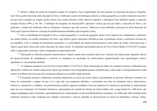 590
Definir o objeto de estudo da Geografia sempre foi complexo. Essa complexidade não está presente na etimologia da palavra Geografia,
Geo=Terra, grafia=descrição então descrição da Terra. A definição a partir da etimologia reduziria a ciência geográfica ao caráter meramente descritivo
em que esteve pautada sua origem, porém mesmo este caráter descritivo tinha objetivos materiais e ideológicos bem definidos ligados a expansão
europeia Pereira (1999, p. 84- 94). A definição de Geografia em Houaiss(2001) apresenta “ciência que tem por objeto a discussão da Terra e, em
particular, o estudo dos fenômenos físicos, biológicos e humanos que nela ocorrem”. Observa-se nesta definição a presença do termo discussão da
Terra, aqui é possível observar a inserção da problematização defendida pela Geografia Crítica.
591
Com a consolidação da Geografia Crítica, a ciência geográfica e o ensino de geografia, desde o nível superior até o fundamental, confirmam
seu caráter político, no sentido aristotélico do termo, cujo objetivo geral é apresentar alternativas para os problemas sociais e ambientais na busca de
um equilíbrio. Com a evolução do pensamento geográfico e a consolidação da relação homem-natureza como objeto de estudo, observamos que o
objetivo geral desta ciência não sofreu alterações de ordem teórica. As alterações apresentadas pela lei do Novo Ensino Médio (13.415/2017) incidem
sobre a organização curricular e sobre a ampliação da carga horária total.
592
Retomando as reflexões propostas anteriormente o objetivo posto neste momento atual com o advento do conhecimento adquirido através
do desenvolvimento de competências é envolver os estudantes na construção do conhecimento, proporcionando uma aprendizagem efetiva,
significativa e com propósito definido.
593
As mudanças propostas na lei do Novo Ensino Médio (13.415/2017), foram fomentadas por dados de avaliações externas e indicadores que
apontavam a falência do modelo educacional vigente que produzia mais desigualdade quando contribuía para a reprovação e consequentemente evasão
escolar de milhares de jovens que não conseguiam adequar-se ao modelo rígido proposto.
594
A Geografia enquanto componente curricular proporciona ao jovem do ensino médio a possibilidade de percorrer diferentes caminhos em
busca de compreender o espaço em que vive e agir nele com propósitos definidos e construídos com base em princípios éticos, democráticos,
inclusivos, sustentáveis e solidários. Os professores(as) poderão organizar múltiplas e diversas maneiras de construir ou aprofundar os conhecimento
junto aos seus alunos(as). Os itinerários formativos, apresentados por ocasião da reforma do ensino médio com a carga horária de 1.400 horas, são
espaços pedagógicos para construção e aprofundamento dos conhecimentos na área escolhida pelos(as) estudantes. As trilhas que serão ofertadas pelos
itinerários formativos serão compostas por unidades curriculares e eletivas, podendo ser desenvolvidas na forma de laboratórios, oficinas, clubes,
236
 