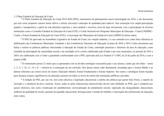 Versão preliminar
1.3 Plano Estadual de Educação do Ceará
21
O Plano Estadual de Educação do Ceará 2016-2026 (PEE), instrumento de planejamento macro homologado em 2016, é um documento
que tem como propósito comum tornar efetivo o direito universal à educação de qualidade para todas/os. Sua construção teve ampla participação
popular e transparência, a partir de sete plenárias regionais e uma estadual e envolveu cerca de duas mil pessoas, com a participação de diversas
instituições como o Conselho Estadual de Educação do Ceará (CEE), a União Nacional dos Dirigentes Municipais de Educação - Ceará (UNDIME -
Ceará), o Fórum Estadual de Educação do Ceará (FEE), a Associação dos Municípios do Estado do Ceará (APRECE) dentre outras.
22
O PEE foi aprovado na Assembleia Legislativa do Estado do Ceará, em votação unânime, e o seu conteúdo teve como forte referência as
deliberações das Conferências Municipais, Estaduais e das Conferências Nacionais de Educação (Conae) de 2010 e 2014. Como documento que
baliza e norteia as políticas públicas relacionadas à educação do Estado do Ceará, contempla premissas e diretrizes da área da educação, como
resultado da participação da comunidade escolar e da sociedade civil a serem viabilizadas pelo Estado e por seus municípios, no período de 2016 a
2024, em colaboração com a União e guardando conformidade com o PNE, aprovado pela Lei Federal nº 13.005, de 24 de junho de 2014, e com a
própria LDB.
23
O instrumento possui 21 metas que se apresentam com as devidas estratégias necessárias para o seu alcance, sendo que oito delas – metas
1, 2 ,3, 7, 10, 11, 19 e 21 – referem-se à construção de um currículo. Seis dessas metas estão diretamente orientadas para o Ensino Médio e as
demais referentes aos outros níveis de ensino: Educação Infantil, Ensino Fundamental e Ensino Superior. Tais metas e estratégias foram traçadas
para alcançar avanços significativos na educação cearense em todos os níveis de ensino das instituições públicas e privadas.
24
A redação do PEE, por sua vez, tem como alicerces a legislação educacional, a análise das práticas que geram bons frutos, o espírito de
inovação e a sabedoria do povo cearense. Assim, todas as ações educacionais desenvolvidas devem estar alinhadas ao PNE, que é composto por
quinze diretrizes, tais como: erradicação do analfabetismo; universalização do atendimento escolar; superação das desigualdades educacionais;
melhoria da qualidade do ensino; garantia da equidade educacional; formação para o mundo do trabalho e valorização dos profissionais da educação,
entre outras.
 