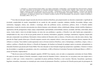 [...]formação e [..] desenvolvimento humano global, o que implica compreender a complexidade e a não linearidade desse desenvolvimento, rompendo
com visões reducionistas que privilegiam ou a dimensão intelectual (cognitiva) ou a dimensão afetiva. Significa, ainda, assumir uma visão plural,
singular e integral da criança, do adolescente, do jovem e do adulto – considerando-os como sujeitos de aprendizagem – e promover uma educação
voltada ao seu acolhimento, reconhecimento e desenvolvimento pleno, nas suas singularidades e diversidades. Além disso, a escola, como espaço de
aprendizagem e de democracia inclusiva, deve se fortalecer na prática coercitiva de não discriminação, não preconceito e respeito às diferenças e
diversidades. (BNCC, 2017, p. 14).
602
Essa ideia de educação integral necessita das diversas narrativas filosóficas, pois proporcionarão aos discentes compreender o significado de
juventude, complexidade do mundo, integralidade do ser, sentido da vida, aprender a aprender, cidadania, trabalho, diversidade, diálogo, corpo,
sentimentos, linguagem, ciência, arte, métodos e tecnologia, além dos problemas sociais, econômicos, políticos, éticos. A Filosofia também
potencializa o estudo de conceitos mais presentes nas ciências humanas, como abstração, cultura, simbolização, diálogo, método científico (hipóteses e
argumentos), dúvida, protagonismo, tempo, espaço, temporalidade, espiritualidade, territorialidade, natureza, sociedade, indivíduo, coletividade, dentre
outros. Assim, desde o início da atividade humana, em torno dos seus problemas e questões, a Filosofia é um saber basilar para compreender a
multiplicidade da vida, visto no fato de que grande número de cientistas, historiadores, geógrafos, sociólogos, matemáticos, linguistas, lançam dela
mão para compreender seus problemas. Retomando a leitura moderna de Descartes sobre as ciências, a Filosofia seria a mãe das outras ciências. Algo
parecido diz Hegel, quando afirma que a Filosofia enquanto conceito seria, enquanto ciência, a única que pensa as demais ciências, enquanto elas só
refletem a si mesmas. Nesse âmbito se pode argumentar como as diversas narrativas filosóficas, como a Antropologia, a metafísica, a lógica, a ética, a
estética, a política, a filosofia das ciências e a filosofia da linguagem, são basilares na formação de qualquer sujeito no presente, principalmente os
educandos brasileiros que passam pelo Ensino Médio. Para uma educação ou uma formação integral que proporcione a igualdade, o fomento à vivência
das diversidades e a equidade aos aprendentes, como diz a constituição, a LDB, as Diretrizes Curriculares Nacionais da Educação Básica e a BNCC, o
ensino de Filosofia é imprescindível.
603
Mas há um ensino de Filosofia adequado segundo a DCRD? Essa resposta, como em todos os componentes curriculares do Ensino Médio,
não pode ser unívoca. Quanto à Filosofia, retomando a citação inicial de Alejandro Cerletti, o docente deve ver sua prática como uma relação entre o
sujeito e o saber que o incita a desenvolver a capacidade de pensar problemas filosóficos e criar conceitos. Marxista, foucaultiano, agostiniano,
hegeliano, aristotélico, marcusiano ou orientado por outra corrente de pensamento filosófico, o professor de Filosofia precisa partir do pressuposto de
241
 