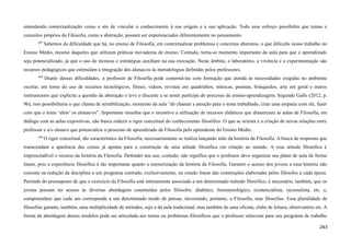 entendendo contextualização como o ato de vincular o conhecimento à sua origem e a sua aplicação. Todo esse esforço possibilita que temas e
conceitos próprios da Filosofia, como a abstração, possam ser experienciados diferentemente no pensamento.
607
Sabemos da dificuldade que há, no ensino de Filosofia, em contextualizar problemas e conceitos abstratos, o que dificulta nosso trabalho no
Ensino Médio, mesmo daqueles que utilizam práticas inovadoras de ensino. Contudo, torna-se momento importante da aula para que o aprendizado
seja potencializado, já que o uso de técnicas e estratégias auxiliam na sua execução. Neste âmbito, o laboratório, a vivência e a experimentação são
recursos pedagógicos que estimulam a integração dos alunas/os às metodologias definidas pelos professores.
608
Diante dessas dificuldades, o professor de Filosofia pode contorná-las com formação que atenda às necessidades exigidas no ambiente
escolar, em torno do uso de recursos tecnológicos, filmes, vídeos, revistas em quadrinhos, músicas, poemas, brinquedos, arte em geral e outros
instrumentos que explicite a questão da abstração e leve o discente a se sentir partícipe do processo de ensino-aprendizagem. Segundo Gallo (2012, p.
96), isso possibilitaria o que chama de sensibilização, momento da aula “de chamar a atenção para o tema trabalhado, criar uma empatia com ele, fazer
com que o tema ‘afete’ os alunas/os”. Importante ressaltar que o incentivo a utilização de recursos didáticos que dinamizam as aulas de Filosofia, em
diálogo com as aulas expositivas, não busca reduzir o rigor conceitual do conhecimento filosófico. O que se orienta é a criação de novas relações entre
professor e a/o aluna/o que potencialize o processo de aprendizado da Filosofia pelo aprendente do Ensino Médio.
609
O rigor conceitual, tão característico da Filosofia, necessariamente se realiza lançando mão da história da Filosofia. A busca de respostas que
transcendam a aparência das coisas já aponta para a construção de uma atitude filosófica em relação ao mundo. A essa atitude filosófica é
imprescindível o recurso da história da Filosofia. Defender seu uso, contudo, não significa que o professor deve organizar seu plano de aula de forma
linear, pois a experiência filosófica é tão importante quanto a memorização da história da Filosofia. Garantir o acesso dos jovens a essa história não
consiste na redução da disciplina a um programa centrado, exclusivamente, no estudo linear das construções elaboradas pelos filósofos a cada época.
Partindo do pressuposto de que o exercício da Filosofia está intimamente associado a um determinado método filosófico, é necessário, também, que os
jovens possam ter acesso às diversas abordagens construídas pelos filósofos: dialético, fenomenológico, existencialista, racionalista, etc. e,
compreendam que cada um corresponde a um determinado modo de pensar, inexistindo, portanto, a Filosofia, mas filosofias. Essa pluralidade de
filosofias garante, também, uma multiplicidade de métodos, seja o da aula tradicional, mas também de uma oficina, clube de leitura, observatório etc. A
forma de abordagem desses modelos pode ser articulada aos temas ou problemas filosóficos que o professor selecione para seu programa de trabalho
243
 