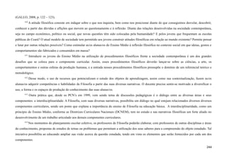 (GALLO, 2008, p. 122 – 123).
610
A atitude filosófica consiste em indagar sobre o que nos inquieta, bem como nos posicionar diante do que conseguimos desvelar, descobrir,
conhecer a partir das dúvidas e aflições que movem ao questionamento e à reflexão. Diante das relações desenvolvidas na sociedade contemporânea,
seja no campo econômico, político ou social, que novas questões têm sido colocadas pela humanidade? E pelos jovens que frequentam as escolas
públicas do Ceará? O atual modelo de sociedade tem permitido aos jovens construir atitudes filosóficas em relação ao mundo existente? Permite pensar
e lutar por outras relações possíveis? Como estimular as/os alunas/os do Ensino Médio à reflexão filosófica no contexto social em que ideias, gostos e
comportamentos são fabricados e consumidos em massa?
611
Introduzir os jovens do Ensino Médio na utilização de procedimentos filosóficos frente a sociedade contemporânea é um dos grandes
desafios que se coloca para o componente curricular. Assim, esses procedimentos filosóficos deverão lançar-se sobre as ciências, a arte, os
comportamentos e outras esferas da produção humana, e a entrada nesses procedimentos filosóficos pressupõe o domínio de um referencial teórico e
metodológico.
612
Desse modo, o uso de recursos que potencializam o estudo dos objetos de aprendizagem, assim como sua contextualização, fazem as/os
alunas/os adquirir competências e habilidades da Filosofia a partir das suas diversas narrativas. O docente precisa sentir-se motivado a diversificar o
uso, a forma e os espaços de produção do conhecimento das suas alunas/os.
613
Outra prática que, desde os PCN’s em 1999, vem sendo tema de discussões pedagógicas é o diálogo entre as diversas áreas e seus
componentes: a interdisciplinaridade. A Filosofia, com suas diversas narrativas, possibilita um diálogo no qual estejam relacionados diversos diversos
componentes curriculares, sendo um ponto que explana a importância do ensino de Filosofia na educação básica. A interdisciplinaridade, como um
princípio do Ensino Médio, conforme as Diretrizes Curriculares Nacionais (DCNEM), tem no estudo e nas narrativas filosóficas um forte aliado no
desenvolvimento de um trabalho articulado aos demais componentes curriculares.
614
Nos momentos do planejamento escolar coletivo, os professores de Filosofia poderão elaborar, com professores de outras disciplinas e áreas
do conhecimento, propostas de estudos de temas ou problemas que permitam a utilização dos seus saberes para a compreensão do objeto estudado. Tal
iniciativa possibilita ao educando ampliar sua visão acerca da questão estudada, tendo em vista os elementos que serão fornecidos por cada um dos
componentes.
244
 