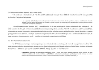 Versão preliminar
1.4 Diretrizes Curriculares Nacionais para o Ensino Médio
25
De acordo com a Resolução nº 2, de 7 de abril de 1998 da Câmara de Educação Básica (CEB) do Conselho Nacional de Educação (CNE)
as Diretrizes Curriculares Nacionais são
[...] o conjunto de definições doutrinárias sobre princípios, fundamentos e procedimento da educação básica, expressas pela Câmara de Educação
Básica do Conselho Nacional de Educação, que orientarão as escolas brasileiras dos sistemas de ensino na organização, articulação, desenvolvimento
e avaliação de suas propostas pedagógicas.
26
As Diretrizes Curriculares Nacionais para o Ensino Médio (DCNEM), que encontra-se em vigência, foi instituída pela Resolução nº 3, de
21 de novembro de 2018, pelo CNE através da CEB e foi construída em diálogo direto com a Lei nº 13.415, 16 de fevereiro de 2017 e com a BNCC,
relacionando as questões conceituais e apresentando a organização curricular, as formas de oferta, a organização dos sistemas de ensino e a proposta
pedagógica das escolas. Ademais, a resolução regulamenta a organização da BNCC do Ensino Médio por áreas e por Itinerários Formativos (IF), da
carga horária, dos eixos estruturantes dos IF, e estabelece os conceitos de competência e de habilidade.
1.5 Base Nacional Comum Curricular
27
A BNCC é o documento que orienta a organização dos currículos de todas as instituições de ensino da educação básica brasileira. Nela
estão expressos os direitos de aprendizagem de todas/os as/os alunas/os brasileiras/os, da Educação Infantil ao Ensino Médio, expressos na forma de
Competências e Habilidades que, segundo as DCNEM (BRASIL, 2018, p. 2), podem ser entendidos como:
Competências: mobilização de conhecimentos, habilidades, atitudes e valores, para resolver demandas complexas da vida cotidiana, do pleno
exercício da cidadania e do mundo do trabalho. [...] Habilidades: conhecimentos em ação, com significado para a vida, expressas em práticas
cognitivas, profissionais e socioemocionais, atitudes e valores continuamente mobilizados, articulados e integrados[...]
 