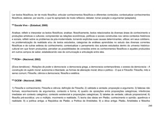 Ler textos filosóficos; ler de modo filosófico; articular conhecimentos filosóficos e diferentes conteúdos; contextualizar conhecimentos
filosóficos; elaborar, por escrito, o que foi apropriado de modo reflexivo; debater, tomar posição e argumentar [adaptado].
622
Escola Viva – (Estadual, 2000)
Analisar, refletir e interpretar os textos filosóficos; analisar, filosoficamente, textos relacionados às diversas áreas de conhecimento e
produções artísticas e culturais; compreender as relações econômicas, políticas e sociais construídas nos vários contextos históricos
e sociais; refletir sobre os problemas da pós-modernidade, tornando explícitas suas causas determinantes; utilizar, em seus cotidiano,
na problematização da realidade e/ou de textos estudados, categorias de análises aprendidas no estudo das diversas correntes
filosóficas e de outras esferas do conhecimento; contextualizar o pensamento dos autores estudados dentro do universo histórico-
cultural em que foram produzidos; perceber as possibilidades de conexões entre os conhecimentos filosóficos e aqueles produzidos
em outros campos de saber, estabelecendo vias de comunicação e articulação entre eles.
623
PCN+ - (Nacional, 2002)
(Eixos temáticos) - Relações de poder e democracia: a democracia grega, a democracia contemporânea; o avesso da democracia - A
construção do sujeito moral: autonomia e liberdade; as formas de alienação moral; ética e política - O que é Filosofia: Filosofia, mito e
senso comum; Filosofia, ciência e democracia; filosofia e estética.
624
OCEM - (Nacional, 2006)
1) Filosofia e conhecimento; Filosofia e ciência; definição de Filosofia; 2) validade e verdade; proposição e argumento; 3) falácias não
formais; reconhecimento de argumentos; conteúdo e forma; 4) quadro de oposições entre proposições categóricas; inferências
imediatas em contexto categórico; conteúdo existencial e proposições categóricas; 5) tabelas de verdade; cálculo proposicional; 6)
filosofia pré-socrática; uno e múltiplo; movimento e realidade; 7) teoria das ideias em Platão; conhecimento e opinião; aparência e
realidade; 8) a política antiga; a República de Platão; a Política de Aristóteles; 9) a ética antiga; Platão, Aristóteles e filósofos
248
 