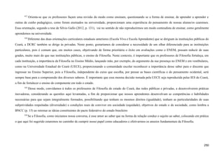 627
Orienta-se que os professores façam uma revisão do modo como ensinam, questionando se a forma de ensinar, de aprender a aprender e
outras de cunho pedagógico, como foram ensinados na universidade, proporcionam uma experiência do pensamento de nossas alunas/os cearenses.
Essa orientação, segundo a tese de Sílvio Gallo (2012, p. 131), vai no sentido de não reproduzirmos um modo conteudista de ensinar, como geralmente
aprendemos na universidade.
628
Diferente das duas orientações curriculares estaduais anteriores (Escola Viva e Escola Aprendente) que se dirigiam às instituições públicas do
Ceará, a DCRC também se dirige às privadas. Neste ponto, gostaríamos de considerar a necessidade de um olhar diferenciado para as instituições
particulares, pois é comum que, em muitos casos, objetivando de forma prioritária o êxito em avaliações como o ENEM, possam reduzir de suas
grades, muito mais do que nas instituições públicas, o ensino de Filosofia. Neste contexto, é importante que os professores de Filosofia fortaleça, em
cada instituição, a importância da Filosofia no Ensino Médio, lançando mão, por exemplo, do argumento da sua presença no ENEM e em vestibulares,
como na Universidade Estadual do Ceará (UECE), proporcionando a comunidade escolar reconhecer a importância desse saber para o discente que
ingressar no Ensino Superior, pois a Filosofia, independente do curso que escolha, por pensar as bases científicas e do pensamento ocidental, será
sempre base para a compreensão dos diversos saberes. É importante que essa mesma decisão tomada pela UECE seja reproduzida pelas IES do Ceará,
a fim de fortalecer o ensino do componente em todo o estado.
629
Desse modo, convidamos à todos os professores de Filosofia do estado do Ceará, das redes públicas e privadas, a desenvolverem práticas
inovadoras, considerando as questões aqui levantadas, a fim de proporcionar que nossos aprendentes desenvolvam as competências e habilidades
necessárias para que sejam integralmente formados, possibilitando que tenham os mesmos direitos (igualdade), tenham as particularidades de suas
subjetividades respeitadas (diversidade) e condições reais de conviver em sociedade (equidade), objetivos do estado e da sociedade, como lembra a
BNCC (p. 15) ao retomar as ideias constituintes do pacto federativo do estado brasileiro
630
Se a Filosofia, como iniciamos nossa conversa, é esse amor ao saber que na forma de relação conduz o sujeito ao saber, colocando em prática
o que aqui foi sugerido estaremos no caminho de cumprir nosso papel como educadores e efetivarmos os anseios fundamentais da Filosofia.
250
 