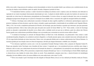define como sendo o longo processo de mudanças sociais desencadeadas no interior da sociedade feudal e que culminou com o estabelecimento de uma
nova base de relações sociais definidas a partir do capital, elevando a burguesia à posição de classe.
635
O materialismo histórico acentuou o caráter inexorável da mudança da estrutura social e explicou como este fenômeno está imbricado na
superação de um modo de produção historicamente determinado por outro. A adoção do método dialético por parte dos herdeiros do marxismo tem
repercutido em várias áreas do conhecimento, principalmente nas Humanidades. As teorias críticas, no campo da educação, bem como as concepções
pedagógicas progressistas advogam que só é possível a formação de um cidadão crítico e consciente sob a égide da concepção dialética da realidade.
636
Afirmar a Sociologia como conhecimento necessário à formação do aluno significa amplificar os referenciais epistemológicos capazes de
promover mudanças na forma de pensar e agir da/o aluna/o, tornando-o agente questionador e transformador de sua realidade social. Segundo (Morais,
2004, p. 101) “isso revela a competência permanente da Filosofia e da Sociologia, quer para formular as questões que interessam, quer para apresentar
as respostas pertinentes. Estão aí duas razões pelas quais não pode estar ausente do Ensino Médio” (p. 101)”. Neste sentido, o ensino de Sociologia
permite ao educando a oportunidade de descobrir novos olhares sobre a realidade social com que este se defronta a partir dos saberes das Ciências
Sociais quando esses conhecimentos possibilitam diálogos com as juventudes que se encontram na escola de ensino médio no Brasil.
637
A inclusão da Sociologia no currículo da Educação Básica no Brasil tem vivido alternâncias, ora pertencendo à base comum e sendo
considerada disciplina obrigatória; ora excluída do currículo obrigatório e se fazendo presente apenas como conteúdo transversal, utilizando parte dos
25% de carga horária destinada aos temas transversais. Outras vezes, tem aparecido diluída entre os demais conhecimentos das Ciências Humanas. As
incertezas geradas por essa situação criam um clima de insegurança e dúvidas que atingem diretamente o trabalho com a disciplina.
638
Um retrocesso significativo ocorreu com o veto do ex-presidente Fernando Henrique Cardoso sobre a proposta do Deputado Federal Pe.
Roque que propunha incluir Sociologia como disciplina da base comum. A supressão que o veto presidencial provocou contribuiu para relegar e
distanciar, cada vez mais, esse conhecimento do processo de formação dos alunas/os, e, principalmente, da construção de uma educação comprometida
com a democracia.(Silva, 2004, p. 80) se posicionou a respeito dessa situação afirmando que “esse ir e vir da Sociologia no Ensino Médio impediu que
se desenvolvesse uma tradição de ensino desta ciência na escola. Ficou prejudicada a pesquisa nesta área, o desenvolvimento de metodologias
adequadas, de textos didáticos sérios, de recursos didáticos tais como audiovisuais, entre outros” (p. 80).
639
Talvez essa situação à qual a Sociologia tem sido relegada na Educação Básica, deva-se ao risco indicado por Bourdieu citado por (Tomazi,
252
 