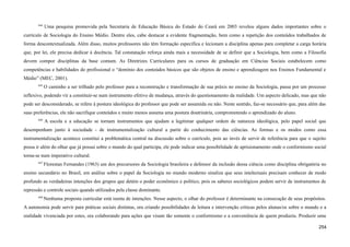 644
Uma pesquisa promovida pela Secretaria de Educação Básica do Estado do Ceará em 2003 revelou alguns dados importantes sobre o
currículo de Sociologia do Ensino Médio. Dentre eles, cabe destacar a evidente fragmentação, bem como a repetição dos conteúdos trabalhados de
forma descontextualizada. Além disso, muitos professores não têm formação específica e lecionam a disciplina apenas para completar a carga horária
que, por lei, ele precisa dedicar à docência. Tal constatação reforça ainda mais a necessidade de se definir que a Sociologia, bem como a Filosofia
devem compor disciplinas da base comum. As Diretrizes Curriculares para os cursos de graduação em Ciências Sociais estabelecem como
competências e habilidades do profissional o “domínio dos conteúdos básicos que são objetos de ensino e aprendizagem nos Ensinos Fundamental e
Médio” (MEC, 2001).
645
O caminho a ser trilhado pelo professor para a reconstrução e transformação de sua práxis no ensino da Sociologia, passa por um processo
reflexivo, podendo vir a constituir-se num instrumento efetivo de mudança, através do questionamento da realidade. Um aspecto delicado, mas que não
pode ser desconsiderado, se refere à postura ideológica do professor que pode ser assumida ou não. Neste sentido, faz-se necessário que, para além das
suas preferências, ele não sacrifique conteúdos e muito menos assuma uma postura doutrinária, comprometendo o aprendizado do aluno.
646
A escola e a educação se tornam instrumentos que ajudam a legitimar qualquer ordem de natureza ideológica, pelo papel social que
desempenham junto à sociedade - de instrumentalização cultural a partir do conhecimento das ciências. As formas e os modos como essa
instrumentalização acontece constitui a problemática central na discussão sobre o currículo, pois ao invés de servir de referência para que o sujeito
possa ir além do olhar que já possui sobre o mundo do qual participa, ele pode indicar uma possibilidade de aprisionamento onde o conformismo social
torna-se num imperativo cultural.
647
Florestan Fernandes (1963) um dos precursores da Sociologia brasileira e defensor da inclusão dessa ciência como disciplina obrigatória no
ensino secundário no Brasil, em análise sobre o papel da Sociologia no mundo moderno sinaliza que seus intelectuais precisam conhecer de modo
profundo as verdadeiras intenções dos grupos que detém o poder econômico e político, pois os saberes sociológicos podem servir de instrumentos de
repressão e controle sociais quando utilizados pela classe dominante.
648
Nenhuma proposta curricular está isenta de intenções. Nesse aspecto, o olhar do professor é determinante na consecução de seus propósitos.
A autonomia pode servir para práticas sociais distintas, ora criando possibilidades de leitura e intervenção críticas pelos alunas/os sobre o mundo e a
realidade vivenciada por estes, ora colaborando para ações que visam tão somente o conformismo e a conveniência de quem produziu. Produzir uma
254
 