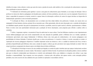 trabalhos de campo, visitas culturais e outros que saem dos muros e paredes da escola, onde também se faz a construção do conhecimento e representa
forte contribuição ao processo educativo.
655
O laboratório de informática pode significar o acesso a uma gama de conhecimentos quase ilimitados, ou um espaço de distração. Cabe ao
professor ter clareza dos objetivos pedagógicos da disciplina para conduzir, de forma satisfatória, uma aula com o uso de computador. Desenvolver no
aluno a capacidade de pesquisar na internet, ensiná-lo a separar fontes de informações confiáveis de outras de origem duvidosa ou desprovidas de
fundamentação, apresenta-se como um desafio permanente.
656
A utilização de filmes e de documentários tem se revelado num forte aliado didático dos professores. Contudo, este recurso deve ser
empregado de forma bastante criteriosa, portanto faz-se necessário que o filme apresentado, além de estar relacionado com o conteúdo da disciplina a
ser trabalhado naquele período, faça parte do planejamento do docente e possibilite, através do apelo sensível, reflexões, questionamentos e debates.
Pode se revelar como uma oportunidade interessante para a produção de breves dissertações, como propostas para reflexão e análises sobre os
conteúdos.
657
Enfim, é importante explorar a incontestável força do audiovisual na nossa cultura. Uma boa biblioteca constitui-se num importantíssimo
recurso didático-pedagógico para uma escola comprometida com uma educação de qualidade, porém a biblioteca deve ser visitada, explorada e
devidamente aproveitada como espaço fundamental. A biblioteca oferece uma vasta gama de conhecimentos e de recursos pedagógicos com
possibilidades de leituras ilimitadas. O primeiro desafio que se coloca aos professores é o incentivo à leitura e à escrita, associados ao estudo e à
exploração dos recursos pedagógicos disponíveis. É também importante incutir nas alunas/os o zelo e o cuidado no manuseio dos livros, revistas e
periódicos disponibilizados pela biblioteca, bem como a atitude de respeito e silêncio que deve prevalecer num espaço destinado ao estudo. Tudo isto
exige do professor a preparação dos alunas/os para as atividades desenvolvidas na biblioteca.
658
A disciplina de Sociologia reveste-se de uma condição privilegiada, no sentido de poder contribuir para que espaços institucionais escolares
sejam fortalecidos, dinamizados ou mesmo criados. Vale destacar o papel do Grêmio Escolar. Os professores da disciplina podem e devem contribuir
para que os alunas/os compreendam que democracia se constrói com participação efetiva, que cidadania se conquista com esforço e que exige
disciplina e responsabilidade. Urge recuperar, nas novas gerações, o interesse pela vida política, não apenas restrita a uma concepção político-
partidária, mas como exercício de uma cidadania ativa que considere as aspirações e necessidades coletivas.
256
 
