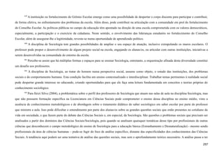 659
A instituição ou fortalecimento do Grêmio Escolar emerge como uma possibilidade de despertar o corpo discente para participar e contribuir,
de forma efetiva, no enfrentamento dos problemas da escola. Além disso, pode contribuir na articulação com a comunidade em prol do fortalecimento
do Conselho Escolar. As políticas públicas no campo da educação têm apontado na direção de uma escola comprometida com os valores democráticos,
especialmente, a participação e o exercício da cidadania. Neste sentido, o envolvimento das lideranças estudantis no fortalecimento do Conselho
Escolar, além de assegurar-lhe a legitimidade, reveste-se numa oportunidade de aprendizado político.
660
A disciplina de Sociologia tem grandes possibilidades de ampliar o seu espaço de atuação, inclusive extrapolando os muros escolares. O
professor pode propor o desenvolvimento de algum projeto social na escola, engajando os alunas/os, ou articular com outras instituições, iniciativas a
serem desenvolvidas na comunidade do entorno da escola.
661
Percebe-se assim que há múltiplas formas e espaços para se ensinar Sociologia, entretanto, a orquestração afinada desta diversidade constitui
um desafio aos professores.
662
A disciplina de Sociologia, ao tratar do homem numa perspectiva social, assume como objeto, o estudo das instituições, dos problemas
sociais e do comportamento humano. Esta condição facilita um ensino contextualizado e interdisciplinar. Trabalhar temas pertinentes à realidade social
pode despertar grande interesse no educando, criando oportunidades para que ele faça uma leitura fundamentada em conceitos e teorias próprias do
conhecimento sociológico.
663
Para Ileizi Silva (2004), a problemática sobre o perfil dos professores de Sociologia que atuam nas salas de aula na disciplina Sociologia, mas
que não possuem formação específica na Licenciatura em Ciências Sociais pode comprometer o ensino dessa disciplina no ensino médio, visto a
ausência de conhecimentos metodológicos e de abordagem sobre o tratamento didático do saber sociológico em saber escolar por parte do professor
que ministra a aula. Isso pode dificultar o entendimento por parte dos alunas/os sobre as grandes questões sociais que estão presentes no cotidiano da
vida em sociedade, e que fazem parte do debate das Ciências Sociais e, em especial, da Sociologia. São questões e problemas sociais que precisam ser
analisados a partir dos domínios das Ciências Sociais/Sociologia, pois quando se analisam quaisquer temáticas desse tipo por profissionais de outras
ciências que desconhecem o campo metodológico do ensino de Sociologia para a educação básica (Estranhamento e Desnaturalização) - mesmo sendo
profissionais da área de ciências humanas – pode-se fugir do foco de análise específico, distante das especificidades dos conhecimentos das Ciências
Sociais. A tendência aqui poderá ser uma tentativa de análise das questões sociais, mas sem o aprofundamento teórico necessário. A análise passa a ter
257
 