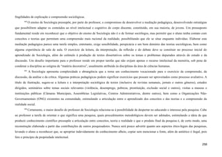 fragilidades de explicação e compreensão sociológicas.
664
O ensino de Sociologia pressupõe, por parte do professor, o compromisso de desenvolver a mediação pedagógica, desenvolvendo estratégias
que possibilitem adaptar os conteúdos ao nível intelectual e cognitivo do corpo discente, constituído, em sua maioria, de jovens. Um pressuposto
fundamental reside em reconhecer que o objetivo do ensino de Sociologia não é o de formar sociólogos, mas permitir que o aluno tenha contato com
conceitos e teorias que permitam uma compreensão mais racional da realidade, possibilitando que ele se situe enquanto indivíduo. Elaborar esta
mediação pedagógica parece uma tarefa simples, entretanto, exige sensibilidade, perspicácia e um bom domínio das teorias sociológicas, bem como
alguma experiência de sala de aula. O exercício da leitura, da interpretação, da reflexão e do debate deve se constituir no processo inicial do
aprendizado de Sociologia, além do estímulo à produção de textos dissertativos sobre os temas e problemas depurados através do estudo e da
discussão. Um desafio importante para o professor reside em propor tarefas que não exijam apenas o recurso intelectual da memória, sob pena de
condenar a disciplina ao estigma de “matéria decorativa”, usualmente atribuído às disciplinas da área de ciências humanas.
665
A Sociologia apresenta complexidade e abrangência que a torna um conhecimento vocacionado para o exercício da compreensão, da
discussão, da análise e da crítica. Algumas práticas pedagógicas podem significar exercícios que possam ser aproveitados como processo avaliativo. A
título de ilustração, sugere-se a leitura e a interpretação sociológica de textos (inclusive de revistas semanais, jornais e outros gêneros), estudos
dirigidos, seminários sobre temas sociais relevantes (violência, desemprego, pobreza, prostituição, exclusão social e outros), visitas a museus e
instituições públicas (Câmaras Municipais, Assembleias Legislativas, Centros Administrativos, dentre outros), bem como a Organizações Não-
Governamentais (ONG) existentes na comunidade, estimulando a articulação entre o aprendizado dos conceitos e das teorias e a compreensão da
realidade social.
666
Certamente, o maior desafio do professor de Sociologia relaciona-se à possibilidade de despertar no educando o interesse pela pesquisa. Cabe
ao professor a tarefa de orientar o que significa uma pesquisa, quais procedimentos metodológicos devem ser adotados, estimulando a ideia de que
produzir conhecimento científico pressupõe a articulação entre conceitos, teoria e realidade e que o produto final da pesquisa é, de certo modo, uma
reconstrução elaborada a partir das contribuições de outros pesquisadores. Nunca será pouco advertir quanto aos aspectos ético-legais das pesquisas,
levando o aluno a reconhecer que, se apropriar indevidamente do conhecimento alheio, copiar sem mencionar a fonte, além de antiético é ilegal, pois
fere o princípio da propriedade intelectual.
258
 