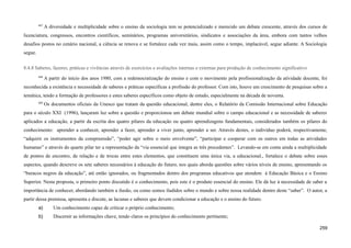 667
A diversidade e multiplicidade sobre o ensino da sociologia tem se potencializado e merecido um debate crescente, através dos cursos de
licenciatura, congressos, encontros científicos, seminários, programas universitários, sindicatos e associações da área, embora com tantos velhos
desafios postos no cenário nacional, a ciência se renova e se fortalece cada vez mais, assim como o tempo, implacável, segue adiante. A Sociologia
segue.
8.4.8 Saberes, fazeres, práticas e vivências através de exercícios e avaliações internas e externas para produção de conhecimento significativo
668
A partir do início dos anos 1980, com a redemocratização do ensino e com o movimento pela profissionalização da atividade docente, foi
reconhecida a existência e necessidade de saberes e práticas específicas a profissão do professor. Com isto, houve um crescimento de pesquisas sobre a
temática, tendo a formação de professores e estes saberes específicos como objeto de estudo, especialmente na década de noventa.
669
Os documentos oficiais da Unesco que tratam da questão educacional, dentre eles, o Relatório da Comissão Internacional sobre Educação
para o século XXI (1996), lançaram luz sobre a questão e proporcionou um debate mundial sobre o campo educacional e as necessidade de saberes
aplicados a educação, a partir da escrita dos quatro pilares da educação ou quatro aprendizagens fundamentais, considerados também os pilares do
conhecimento: aprender a conhecer, aprender a fazer, aprender a viver junto, aprender a ser. Através destes, o indivíduo poderá, respectivamente,
“adquirir os instrumentos da compreensão”, “poder agir sobre o meio envolvente”, “participar e cooperar com os outros em todas as atividades
humanas” e através do quarto pilar ter a representação da “via essencial que integra as três precedentes”. Levando-se em conta ainda a multiplicidade
de pontos de encontro, de relação e de trocas entre estes elementos, que constituem uma única via, a educacional., fortalece o debate sobre esses
aspectos, quando descreve os sete saberes necessários à educação do futuro, nos quais aborda questões sobre vários níveis de ensino, apresentando os
“buracos negros da educação”, até então ignorados, ou fragmentados dentro dos programas educativos que atendem á Educação Básica e o Ensino
Superior. Nesta proposta, o primeiro ponto discutido é o conhecimento, pois este é o produto essencial do ensino. Ele dá luz à necessidade de saber a
importância de conhecer, abordando também a ilusão, ou como somos iludidos sobre o mundo e sobre nossa realidade dentro deste “saber”. O autor, a
partir dessa premissa, apresenta e discute, as lacunas e saberes que devem condicionar a educação e o ensino do futuro.
a) Um conhecimento capaz de criticar o próprio conhecimento;
b) Discernir as informações chave, tendo claros os princípios do conhecimento pertinente;
259
 