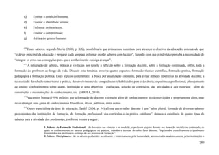 c) Ensinar a condição humana;
d) Ensinar a identidade terrena;
e) Enfrentar as incertezas;
f) Ensinar a compreensão;
g) A ética do gênero humano.
670
Esses saberes, segundo Morin (2000, p. XX), possibilitaria que criássemos caminhos para alcançar o objetivo da educação, entendendo que
“o dever principal da educação é preparar cada um para enfrentar os não saberes com lucidez", fazendo com que o indivíduo perceba a necessidade de
“integrar os erros nas concepções para que o conhecimento consiga avançar”.
671
A integração de saberes, práticas e vivências nos remete à reflexão sobre a formação docente, sobre a formação continuada, enfim, toda a
formação do professor ao longo da vida. Discutir esta temática envolve quatro aspectos: formação técnico-científica, formação prática, formação
pedagógica e formação política. Estes tópicos contemplam: a busca por atualização constante, para evitar atitudes repetitivas na atividade docente; a
necessidade da relação entre teoria e prática; desenvolvimento de competências e habilidades para a docência; experiência profissional; planejamento
de ensino; conhecimentos sobre aluno, instituição e seus objetivos; avaliações, seleção de conteúdos, das atividades e dos recursos; além de
construções e reconstruções do conhecimento, etc. (SOUSA, 2010).
672
Valcemiro Nossa (1999) enfatiza que a formação do docente vai muito além de conhecimentos técnicos exigidos e propriamente ditos, mas
deve abranger uma gama de conhecimentos filosóficos, éticos, políticos, entre outros.
673
Outro especialista da área da educação, Tardif (2004, p. 54) afirma que o saber docente é um “saber plural, formado de diversos saberes
provenientes das instituições de formação, da formação profissional, dos currículos e da prática cotidiana”, destaca a existência de quatro tipos de
saberes para a atividade dos professores, conforme vemos a seguir:
1. Saberes da Formação Profissional: são baseados nas ciências e na erudição, o professor adquire durante sua formação inicial e/ou continuada, os
quais os conhecimentos ou saberes pedagógicos ou práticos, métodos e técnicas do saber fazer docente, “legitimados cientificamente e igualmente
transmitidos aos professores ao longo do seu processo de formação”.
2. Saberes Disciplinares: são os saberes produzidos socialmente e historicamente pela humanidade, administrados academicamente pelas instituições e
260
 