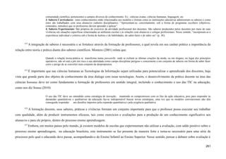 comunidade científica, pertencentes a campos diversos do conhecimento. Ex.: ciências exatas, ciências humanas, linguagem, etc.
3. Saberes Curriculares: estes conhecimentos estão relacionados aos modelos e formas como as instituições educativas administram os saberes e como
estes são trabalhados com seus alunas/os (saberes disciplinares). “Apresentam-se, concretamente, sob a forma de programas escolares (objetivos,
conteúdos, métodos) que os professores devem aprender e aplicar”.
4. Saberes Experienciais: São próprios do exercício da atividade profissional dos docentes. São saberes produzidos pelos docentes por meio de suas
vivências em situações específicas relacionadas ao ambiente escolar e às relações com alunas/os e colegas profissionais. Nesse sentido, “incorporam-se à
experiência individual e coletiva sob a forma de habitus e de habilidades, de saber-fazer e de saber ser” (p. 38).
674
A integração de saberes é necessária e se fortalece através da formação de professores, a qual revela em seu caráter prático a importância da
relação entre teoria e prática diante dos saberes científicos. Montero (2001) relata que:
Quando a relação teoria-prática se transforma numa passarelle onde se exibem as últimas criações da moda, ou em slogans, no lugar dos princípios
operativos, não só está a pôr em risco a sua identidade como campo disciplinar perigoso e concernente a um conjunto de saberes em forma de saber fazer
corre o perigo de se converter num conjunto de despropósitos.
675
É importante que nas ciências humanas as Tecnologias da Informação sejam utilizadas para potencializar o aprendizado dos discentes, haja
vista que grande parte dos objetos de conhecimento da área dialoga com essas tecnologias. Assim, o desenvolvimento da prática docente na área das
ciências humanas deve ter como fundamento a formação de professores em sentido integral, incluindo o conhecimento e uso das TIC na educação,
como nos diz Sousa (2010):
O uso das TIC deve ser entendido como estratégia de inovação, mantendo os compromissos com os fins da ação educativa, pois para responder às
demandas quantitativas e qualitativas da educação faz-se indispensável buscar novas estratégias, uma vez que os modelos convencionais não têm
conseguido responder aos desafios impostos pela expansão quantitativa e pela exigência qualitativa.
676
A formação docente, seus saberes, práticas e vivências formam um conjunto importante para que o professor possa executar seu trabalhar
com qualidade, além de produzir instrumentos eficazes, tais como exercícios e avaliações para a produção de um conhecimento significativo aos
alunas/os e para ele próprio, dentro do processo ensino aprendizagem.
677
Embora, em muitos países pelo mundo, já existem modelos de escolas que experimentam não utilizar a avaliação, com saldo positivo sobre o
processo ensino aprendizagem, na educação brasileira, este instrumento se faz presente de maneira forte e torna-se necessário para uma série de
processos pelo qual o educando deve passar, acompanhando-o do Ensino Infantil ao Ensino Superior. Nesse sentido, pensar e debater sobre avaliação é
261
 