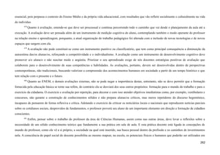 essencial, pois perpassa o contexto do Ensino Médio e da própria vida educacional, com resultados que vão refletir socialmente e culturalmente na vida
do indivíduo.
678
Quanto à avaliação, entende-se que deve ser processual e contínua percorrendo todo o caminho que vai desde o planejamento da aula até a
execução. A avaliação deve ser pensada além de um instrumento de medição cognitiva do aluno, contemplando também o modo operante do professor
na relação ensino e aprendizagem, porquanto, a atual organização do trabalho pedagógico foi alterada com a inclusão de novas tecnologias e de novos
espaços que surgem com ela.
679
A avaliação não pode constituir-se como um instrumento punitivo ou classificatório, que tem como principal consequência a diminuição da
autoestima das/os alunas/os, reforçando a competitividade e o individualismo. A avaliação como um instrumento de desenvolvimento cognitivo deve
promover a/o aluna/o e não suscitar medo e angústia. Priorizar o seu aprendizado exige de nós docentes estratégias positivas de avaliação que
colaborem para o desenvolvimento de suas competências e habilidades. As avaliações, portanto, devem ser desenvolvidas dentro de perspectivas
contemporâneas, não tradicionais, buscando valorizar a compreensão dos acontecimentos humanos em sociedade a partir de um tempo histórico e que
tem relação com o presente e o futuro.
680
Quanto ao ENEM, e demais avaliações externas, não se pode negar a importância destas, entretanto, não se deve permitir que a formação
fornecida pela educação básica se torne sua refém, do contrário ela se desviará dos seus outros propósitos: formação para o mundo do trabalho e para o
exercício da cidadania. O exercício e avaliação por repetição, para decorar e com isso atender objetivos imediatistas como, por exemplo, vestibulares e
concursos, não garante a construção de conhecimentos sólidos e não prepara alunas/os críticos, mas meros repetidores do discurso hegemônico,
incapazes de pensarem de forma reflexiva e crítica. Adotando o exercício de criticar os noticiários locais e nacionais que reproduzem notícias parciais
sobre os cotidianos sociais, desprovidos de fundamentos, o professor proverá seu aluno de um importante elemento em direção a formação de cidadãos
conscientes.
681
Enfim, pensar sobre o trabalho do professor da área de Ciências Humanas, assim como nas outras áreas, deve levar a reflexões sobre a
necessidade de um sólido conhecimento teórico que fundamente a sua prática em sala de aula. E esta prática docente está ligada às concepções de
mundo do professor, como ele vê a si próprio, a sociedade na qual está inserido, sua busca pessoal dentro da profissão e os caminhos de investimentos
nela. A consciência do papel social do docente possibilita ao mesmo mapear, na escola, os potenciais físicos e humanos que poderão ser utilizados em
262
 