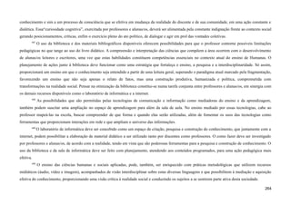 conhecimento e sim a um processo de consciência que se efetiva em mudança da realidade do discente e de sua comunidade, em uma ação constante e
dialética. Essa“curiosidade cognitiva”, exercitada por professores e alunas/os, deverá ser alimentada pela constante indignação frente ao contexto social
gerando posicionamentos, críticas, enfim o exercício pleno do ato político, de dialogar e agir em prol das vontades coletivas.
687
O uso da biblioteca e dos materiais bibliográficos disponíveis oferecem possibilidades para que o professor contorne possíveis limitações
pedagógicas no que tange ao uso do livro didático. A compreensão e interpretação das ciências que compõem a área ocorrem com o desenvolvimento
de alunas/os leitores e escritores, uma vez que estas habilidades constituem competências essenciais no contexto atual do ensino de Humanas. O
planejamento de ações junto à biblioteca deve funcionar como uma estratégia que fortaleça o ensino, a pesquisa e a interdisciplinaridade. Só assim,
proporcionará um ensino em que o conhecimento seja entendido a partir de uma leitura geral, superando o paradigma atual marcado pela fragmentação,
favorecendo um ensino que não seja apenas o relato de fatos, mas uma construção produtiva, humanizada e política, comprometida com
transformações na realidade social. Pensar na otimização da biblioteca constitui-se numa tarefa conjunta entre professores e alunas/os, em sinergia com
os demais recursos disponíveis como o laboratório de informática e a internet.
688
As possibilidades que são permitidas pelas tecnologias de comunicação e informação como mediadoras do ensino e da aprendizagem,
também podem suscitar uma ampliação no espaço de aprendizagem para além da sala de aula. No ensino mediado por essas tecnologias, cabe ao
professor mapeá-las na escola, buscar compreender de que forma e quando elas serão utilizadas, além de fomentar os usos das tecnologias como
ferramentas que proporcionam interações em rede e que ampliam o universo das informações.
689
O laboratório de informática deve ser concebido como um espaço de criação, pesquisa e construção do conhecimento, que juntamente com a
internet, podem possibilitar a elaboração de material didático a ser utilizado tanto por discentes como professores. O como fazer deve ser investigado
por professores e alunas/os, de acordo com a realidade, tendo em vista que são poderosas ferramentas para a pesquisa e construção de conhecimento. O
uso da biblioteca e da sala de informática deve ser feito com planejamento, atendendo aos conteúdos programados, para uma ação pedagógica mais
efetiva.
690
O ensino das ciências humanas e sociais aplicadas, pode, também, ser enriquecido com práticas metodológicas que utilizem recursos
midiáticos (áudio, vídeo e imagem), acompanhados de visão interdisciplinar sobre estas diversas linguagens e que possibilitem à mediação e aquisição
efetiva do conhecimento, proporcionando uma visão crítica à realidade social e conduzindo os sujeitos a se sentirem parte ativa desta sociedade.
264
 