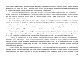 associação entre a teoria e a prática, permite a construção da autonomia da/o aluna/o, principalmente a intelectual. Intrínseca ao ensino, a pesquisa
proporciona que o ler, acessar, ouvir, assistir e experienciar, que os discentes vivenciam dentro da escola, possam resultar em diversas aprendizagens
que possibilitem, ao professor, fomentar e mover o conhecimento produzido pelos aprendentes.
700
A escola, como espaço privilegiado onde os indivíduos têm acesso ao conhecimento elaborado pela humanidade, deve buscar parcerias e a
utilização de espaços para que novas metodologias, que fortaleçam e promovam o ensino e a aprendizagem, como a pesquisa, sejam criadas. Desse
modo, uma concepção de ensino de qualidade requer que o professor estimule o estudo e criação das/os alunas/os, a fim de neles incitar o
desenvolvimento do espírito investigativo.
701
A pesquisa pedagógica pode se realizar em diversos âmbitos e a partir de diversos problemas presentes na comunidade escolar. Os problemas
humanos, tão característicos da Filosofia, por exemplo, estão presentes em todos. Quanto à história, todo ser humano, inclusive a própria escola e
comunidades, têm uma. Problemas e questões sociais, mesmo nas classes sociais mais abastadas economicamente, estão presentes em todos os lugares.
A territorialidade, como conceito importante da Geografia, é algo que dialoga com todos os lugares e sujeitos, já que todos nós vivemos em um espaço
delimitado, histórico, político e social. Mas como essa pesquisa se realiza dentro do espaço escolar?
702
A biblioteca, por exemplo, é o espaço próprio à pesquisa e de constante utilização por professores e alunas/os. Seu acervo deve ser
manuseado pelo professor e utilizado no planejamento. As obras que estão disponíveis só se tornam significativas para as/os alunas/os e professores se
seu acervo for utilizado para potencializar o ensino, garantindo não só a leitura, mas a compreensão e interpretação da realidade em seu todo.
703
O Centro de Multimeios, por sua vez, ao dispor dos recursos pedagógicos, como os audiovisuais, também favorece e enriquece a
aprendizagem através da pesquisa. Se o assistir, assim como o acessar, são pontuais no aprendizado do aluno, os recursos tecnológicos devem se
submeter a uma análise criteriosa de como eles podem promover um ensino que conduza o aluno a não ter apenas a informação, mas que eles se
transformem em conhecimento de qualidade para a vida. Passar o filme, a imagem, ou mais ainda acessar a informação via internet, contudo, não
garante o aprendizado da/o aluna/o.
704
Torna-se imediato, então, uma discussão entre os docentes sobre o acesso à informação, bem como o modo e o para que estes procedimentos
estão sendo utilizados. Desse modo, por exemplo, uma pergunta que deve sempre ser feita pelos docentes das ciências humanas, que muito utilizam os
recursos audiovisuais, como filmes, deve ser: para que este filme? Para que acessar este ou aquele site da internet, ler este ou aquele livro? Se estas
267
 