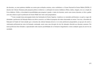dos docentes, ou como podemos trabalhar seu ensino para avaliações externas, como vestibulares e o Exame Nacional do Ensino Médio (ENEM). O
docente das Ciências Humanas pode pesquisar práticas avaliativas e a utilização de recursos midiáticos (filmes, áudios, imagens, etc) ou a criação de
livros didáticos. Enfim, a diversidade de possibilidades para pesquisa é grande, e todos nós docentes, assim como nossos discentes, só têm a ganhar
com uma cultura na qual os professores do Ensino Médio são vistos como pesquisadores.
719
Como exemplo dessa preocupação dentro das Instituições de Ensino Superior, visualiza-se os mestrados profissionais, no qual as vagas são
destinadas a professores da Educação Básica em efetivo exercício e as linhas de pesquisas são todas relacionadas ao ensino. Com isso, a Secretária de
Educação do Estado do Ceará entende que os docentes das ciências humanas devem se ver como professores pesquisadores, já que por ela ocorre a
valorização profissional por meio da formação continuada, assim como uma elevação do nível de educação oferecida aos discentes cearenses. Por
terem professores bem formados e especializados terão maiores possibilidades de se formarem integralmente e terem condições iguais de conviver em
sociedade.
271
 