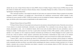 Versão preliminar
referida rede, tais como o Projeto Professor Diretor de Turma (PPDT), Núcleo de Trabalho, Pesquisa e Práticas Sociais (NTPPS), Projeto de Vida
(PV), Mundo do Trabalho (MT), Educação em Direitos Humanos, Gênero e Sexualidade, Mediação de Conflitos e Cultura de Paz, Comunidade de
Aprendizagem e Psicólogos Educacionais.
37
Para a efetivação da política, a rede estadual de educação do Ceará contou com a parceria do Instituto Aliança na proposta de uma política
integradora, sustentável, abrangente e de qualidade para o desenvolvimento das competências socioemocionais; também expandiu as ações
curriculares de sucesso, presentes no PPDT e NTPPS, por exemplo, por meio de estratégias de formação, integração, gestão e acompanhamento. A
seguir, são definidos cada um desses projetos já implementados na rede estadual de ensino.
38
a)Projeto Professor Diretor de Turma (PPDT)
39
O Projeto Professor Diretor de Turma propõe uma escola que tem como premissa a desmassificação do ensino. Potencializa uma escola que
vê as/os alunas/os em constante transformação, valorizando as suas especificidades. Visa a construção de uma escola que eduque a razão e a
emoção, preocupando-se, assim, com a/o estudante/ser humano, além de uma escola com plenos objetivos de acesso, permanência, sucesso e
formação do cidadão. O referido projeto tem como base os quatro pilares da educação de Delors (1996): aprender a conhecer, aprender a fazer,
aprender a viver e aprender a ser. Ele é composto por elementos estruturantes que contribuem com o Projeto Pedagógico da escola e gestão de sala
de aula com o intuito de fortalecer, orientar, organizar e potencializar ações direcionadas à transformação do espaço escolar, em um ambiente
propício à “desmassificação” do ensino e ao desenvolvimento integral do estudante, a partir do envolvimento dos variados sujeitos educacionais.
40
Casassus (2001), a partir de uma pesquisa que liderou na UNESCO sobre os efeitos das principais variáveis presentes no rendimento
escolar, observou diferentes variáveis, entre elas o nível socioeconómico, infraestrutura física, material escolar, formação de professores, gestão da
escola, constatando que dentre esses fatores o que melhor facilitava aprendizagem das crianças se encontrava no plano emocional, isto é, no tipo de
relações e interações entre as pessoas. Potencializar estas relações e interações é um dos principais objetivos do PPDT. Além desses, o projeto
apresenta ainda outros objetivos, tais como:
 