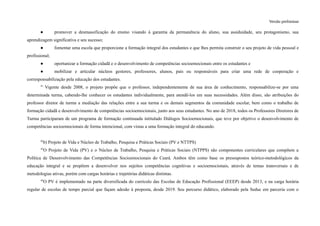Versão preliminar
● promover a desmassificação do ensino visando à garantia da permanência do aluno, sua assiduidade, seu protagonismo, sua
aprendizagem significativa e seu sucesso;
● fomentar uma escola que proporcione a formação integral dos estudantes e que lhes permita construir o seu projeto de vida pessoal e
profissional;
● oportunizar a formação cidadã e o desenvolvimento de competências socioemocionais entre os estudantes e
● mobilizar e articular núcleos gestores, professores, alunos, pais ou responsáveis para criar uma rede de cooperação e
corresponsabilização pela educação dos estudantes.
41
Vigente desde 2008, o projeto propõe que o professor, independentemente de sua área de conhecimento, responsabilize-se por uma
determinada turma, cabendo-lhe conhecer os estudantes individualmente, para atendê-los em suas necessidades. Além disso, são atribuições do
professor diretor de turma a mediação das relações entre a sua turma e os demais segmentos da comunidade escolar, bem como o trabalho de
formação cidadã e desenvolvimento de competências socioemocionais, junto aos seus estudantes. No ano de 2018, todos os Professores Diretores de
Turma participaram de um programa de formação continuada intitulado Diálogos Socioemocionais, que teve por objetivo o desenvolvimento de
competências socioemocionais de forma intencional, com vistas a uma formação integral do educando.
42
b) Projeto de Vida e Núcleo de Trabalho, Pesquisa e Práticas Sociais (PV e NTTPS)
43
O Projeto de Vida (PV) e o Núcleo de Trabalho, Pesquisa e Práticas Sociais (NTPPS) são componentes curriculares que compõem a
Política de Desenvolvimento das Competências Socioemocionais do Ceará. Ambos têm como base os pressupostos teórico-metodológicos da
educação integral e se propõem a desenvolver nos sujeitos competências cognitivas e socioemocionais, através de temas transversais e de
metodologias ativas, porém com cargas horárias e trajetórias didáticas distintas.
44
O PV é implementado na parte diversificada do currículo das Escolas de Educação Profissional (EEEP) desde 2013, e na carga horária
regular de escolas de tempo parcial que façam adesão à proposta, desde 2019. Seu percurso didático, elaborado pela Seduc em parceria com o
 