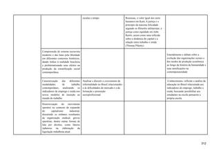 escalas e tempo. Rousseau, o valor igual dos seres
humanos em Kant, A justiça e o
princípio da máxima felicidade
segundo os filósofos utilitaristas, a
justiça como equidade em John
Rawls, assim como uma reflexão
sobre a dinâmica do capital e a
relação entre trabalho e renda
(Thomas Piketty).
Compreensão do sistema escravista
moderno e das lutas pela liberdade
em diferentes contextos históricos,
dando ênfase à realidade brasileira
e problematizando seus efeitos na
produção da estratificação social
contemporânea.
Entendimento e debate sobre a
evolução das organizações sociais e
dos modos de produção econômica
ao longo da história da humanidade e
suas ramificações na
contemporaneidade.
Caracterização das diferentes
modalidades de trabalho
contemporâneo, analisando os
indicadores de emprego e renda nos
novos modelos de inserção ao
mundo do trabalho.
Analisar e discutir o crescimento da
informalidade no Brasil relacionando-
o às dificuldades do mercado e a da
formação e promoção
socioprofissional.
.Conhecimento, reflexão e análise da
educação no Brasil relacionada aos
indicadores de emprego, trabalho e
renda, buscando possibilitar aos
estudantes na escola pensarem a
própria escola.
Historicização do movimento
operário no contexto de expansão
do capitalismo industrial,
discutindo os embates resultantes
da organização sindical, greves
operárias, dentre outras formas de
luta por direitos, como fatores
indutores na elaboração da
legislação trabalhista atual.
312
 