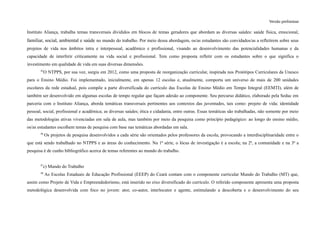 Versão preliminar
Instituto Aliança, trabalha temas transversais divididos em blocos de temas geradores que abordam as diversas saúdes: saúde física, emocional,
familiar, social, ambiental e saúde no mundo do trabalho. Por meio dessa abordagem, os/as estudantes são convidados/as a refletirem sobre seus
projetos de vida nos âmbitos intra e interpessoal, acadêmico e profissional, visando ao desenvolvimento das potencialidades humanas e da
capacidade de interferir criticamente na vida social e profissional. Tem como proposta refletir com os estudantes sobre o que significa o
investimento em qualidade de vida em suas diversas dimensões.
45
O NTPPS, por sua vez, surgiu em 2012, como uma proposta de reorganização curricular, inspirada nos Protótipos Curriculares da Unesco
para o Ensino Médio. Foi implementado, inicialmente, em apenas 12 escolas e, atualmente, comporta um universo de mais de 200 unidades
escolares da rede estadual, pois compõe a parte diversificada do currículo das Escolas de Ensino Médio em Tempo Integral (EEMTI), além de
também ser desenvolvido em algumas escolas de tempo regular que façam adesão ao componente. Seu percurso didático, elaborado pela Seduc em
parceria com o Instituto Aliança, aborda temáticas transversais pertinentes aos contextos das juventudes, tais como: projeto de vida; identidade
pessoal, social, profissional e acadêmica; as diversas saúdes; ética e cidadania, entre outras. Essas temáticas são trabalhadas, não somente por meio
das metodologias ativas vivenciadas em sala de aula, mas também por meio da pesquisa como princípio pedagógico: ao longo do ensino médio,
os/as estudantes escolhem temas de pesquisa com base nas temáticas abordadas em sala.
46
Os projetos de pesquisa desenvolvidos a cada série são orientados pelos professores da escola, provocando a interdisciplinaridade entre o
que está sendo trabalhado no NTPPS e as áreas do conhecimento. Na 1ª série, o lócus de investigação é a escola; na 2ª, a comunidade e na 3ª a
pesquisa é de cunho bibliográfico acerca de temas referentes ao mundo do trabalho.
47
c) Mundo do Trabalho
48
As Escolas Estaduais de Educação Profissional (EEEP) do Ceará contam com o componente curricular Mundo do Trabalho (MT) que,
assim como Projeto de Vida e Empreendedorismo, está inserido no eixo diversificado do currículo. O referido componente apresenta uma proposta
metodológica desenvolvida com foco no jovem: ator, co-autor, interlocutor e agente, estimulando a descoberta e o desenvolvimento do seu
 