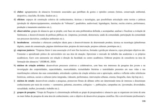 c) clubes: agrupamentos de alunas/os livremente associados que partilham de gostos e opiniões comuns (leitura, conservação ambiental,
desportivo, cineclube, fã-clube, fandom etc.);
d) oficinas: espaços de construção coletiva de conhecimentos, técnicas e tecnologias, que possibilitam articulação entre teorias e práticas
(produção de objetos/equipamentos, simulações de “tribunais”, quadrinhos, audiovisual, legendagem, fanzine, escrita criativa, performance,
produção e tratamento estatístico etc.);
e) observatórios: grupos de alunas/os que se propõe, com base em uma problemática definida, a acompanhar, analisar e fiscalizar a evolução de
fenômenos, o desenvolvimento de políticas públicas etc. (imprensa, juventude, democracia, saúde da comunidade, participação da comunidade
nos processos decisórios, condições ambientais etc.);
f) incubadoras: estimulam e oferecem condições ideais para o desenvolvimento de determinado produto, técnica ou tecnologia (plataformas
digitais, canais de comunicação, páginas eletrônicas/sites, projetos de intervenção, projetos culturais, protótipos etc.);
g) empresas juniores: “Empresa Júnior é uma associação civil sem fins lucrativos, formada e gerida por alunas/os, cujos principais objetivos são:
Fomentar o aprendizado prático do universitário em sua área de atuação; Aproximar o mercado de trabalho das academias e os próprios
acadêmicos; Gerir com autonomia em relação à direção da faculdade ou centro acadêmico; Elaborar projetos de consultoria na área de
formação dos alunas/os.” (SEBRAE, 2020)
h) núcleos de criação artística: desenvolvem processos criativos e colaborativos, com base nos interesses de pesquisa dos jovens e na
investigação das corporalidades, espacialidades, musicalidades, textualidades literárias e teatralidades presentes em suas vidas e nas
manifestações culturais das suas comunidades, articulando a prática da criação artística com a apreciação, análise e reflexão sobre referências
históricas, estéticas, sociais e culturais (artes integradas, videoarte, performance, intervenções urbanas, cinema, fotografia, slam, hip hop etc.);
i) núcleos de estudo: desenvolvem estudos e pesquisas, promovem fóruns de debates sobre um determinado tema de interesse e disseminam
conhecimentos por meio de eventos — seminários, palestras, encontros, colóquios —, publicações, campanhas etc. (juventudes, diversidades,
sexualidade, mulher, juventude e trabalho etc.);
j) grupos de pesquisa: “Grupo de Pesquisa é a denominação atribuída ao grupo de pesquisadores e alunas/os que se organizam em torno de uma
ou mais linhas de pesquisa de uma área do conhecimento, com o objetivo de desenvolver pesquisa científica. Há o envolvimento profissional e
336
 