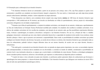 9.4 Orientações para a elaboração de um itinerário formativo
746
Os itinerários formativos devem ser estruturados a partir de um percurso com começo, meio e fim, cujo fluxo perpasse os quatro eixos
estruturantes e possibilite aos estudantes um desenvolvimento integral e progressivo. Por esse motivo, é interessante que cada etapa dessa jornada
articule conhecimentos, habilidades, atitudes e valores adquiridos em etapas anteriores.
747
Para alcarçarmos esse objetivo, as/os estudantes devem cumprir uma carga horária mínima de 1200 horas de itinerário formativo (que
correspondem a 1440 módulo/aula de 50 minutos), que deverão ser distribuídas em trilhas de aprofundamento, eletivas, projeto de vida/unidades
curriculares obrigatórias e/ou atividades complementares.
748
Entende-se por trilhas de aprofundamento, o conjunto de unidades curriculares, com duração de um semestre, voltada para o aprofundamento
na Área do Conhecimento ou Formação Técnica Profissional escolhida pelo estudante. Os estudantes não escolhem as unidades curriculares. Já as
eletivas são unidades curriculares de livre escolha dos estudantes, com duração de um semestre cada, que lhes possibilitam experimentar diferentes
temas, vivências e aprendizagens, de maneira a diversificar e enriquecer o seu Itinerário Formativo. Por sua vez, o Projeto de Vida é o trabalho
pedagógico intencional e estruturado que tem como objetivo primordial desenvolver a capacidade do estudante de dar sentido à sua existência, tomar
decisões, planejar o futuro e agir no presente com autonomia e responsabilidade. Desse modo, as possibilidades de unidades curriculares que podem
configurar um itinerário formativo são diversas. Isso posto, as escolas devem oferecer, no mínimo, dois itinerários formativos que contemplem todas as
áreas do conhecimento, podendo inclusive integrar diferentes áreas em um mesmo itinerário, de acordo com seu corpo docente, discente e
infraestrutura.
749
De modo geral, a construção de um itinerário formativo deve ser pautada em alguns pontos importantes, tais como: as necessidades impostas
pela contemporaneidade, os interesses das/os estudantes em sua diversidade e a inclusão no mundo do trabalho, considerando as possibilidades do
contexto local e suas instituições educativas, os espaços que a escola dispõe e as habilidades do corpo docente. Portanto, as abordagens pedagógicas
devem considerar práticas interativas, inclusivas e diversificadas, que respeitem os conhecimentos já adquiridos pelas/os estudantes.
750
A partir de temas e eixos colocados em pauta num itinerário, os professores podem apresentar objetos de conhecimento que favoreçam a
aprendizagem dos temas propostos e o desenvolvimento das habilidades. Criar itinerários formativos que dialoguem com temáticas do século XXI é
antes de tudo uma oportunidade de aprendizagem coletiva.
349
 