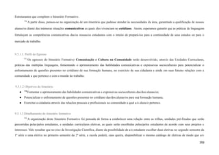 Estruturantes que compõem o Itinerário Formativo.
776
A partir disso, pensou-se na organização de um itinerário que pudesse atender às necessidades da área, garantindo a qualificação de nossos
alunas/os diante das inúmeras situações comunicativas as quais eles vivenciam no cotidiano. Assim, esperamos garantir que as práticas de linguagens
fortaleçam as competências comunicativas das/os nossas/os estudantes com o intuito de prepará-los para a continuidade de seus estudos ou para o
mercado de trabalho.
9.5.1.1. Perfil do Egresso
777
Os egressos do Itinerário Formativo Comunicação e Cultura na Comunidade terão desenvolvido, através das Unidades Curriculares,
práticas das múltiplas linguagens, fomentando o aprimoramento das habilidades comunicativas e expressivas socioculturais para potencializar o
enfrentamento de questões presentes no cotidiano de sua formação humana, no exercício de sua cidadania e ainda em suas futuras relações com a
comunidade a que pertence e com o mundo do trabalho.
9.5.1.2 Objetivos do Itinerário
● 778
Fomentar o aprimoramento das habilidades comunicativas e expressivas socioculturais das/dos alunas/os;
● Potencializar o enfrentamento de questões presentes no cotidiano das/dos alunas/os para sua formação humana;
● Exercitar a cidadania através das relações pessoais e profissionais na comunidade a qual a/o aluna/o pertence.
9.5.1.3 Detalhamento do itinerário formativo
779
A organização deste Itinerário Formativo foi pensada de forma a estabelecer uma relação entre as trilhas, unidades pré-fixadas que serão
percorridas pelas/pelos estudantes, e unidades curriculares eletivas, as quais serão escolhidas pelas/pelos estudantes de acordo com seus projetos e
interesses. Vale ressaltar que no eixo da Investigação Científica, diante da possibilidade de a/o estudante escolher duas eletivas no segundo semestre da
1ª série e uma eletiva no primeiro semestre da 2ª série, a escola poderá, caso queira, disponibilizar o mesmo catálogo de eletivas de modo que a/o
359
 