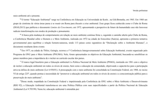 Versão preliminar
meio ambiente até o presente.
68
O termo “Educação Ambiental” surge na Conferência em Educação na Universidade de Keele , na Grã-Bretanha, em 1965. Em 1968 um
grupo de cientistas de várias áreas passa a se reunir em Roma para discutir a crise ambiental. Esse grupo ficou conhecido como o Clube de Roma
(DIAS,2013) que publicou o documento Limites do Crescimento, em 1972, apresentando a perspectiva de futuro da humanidade caso não houvesse
radicais transformações nos modos de produção e pensamento.
69
A busca pela mudança de comportamento em relação ao meio ambiente continua firme e, seguindo o caminho aberto pelo Clube de Roma,
a Conferência Mundial sobre o Homem e o Meio Ambiente, realizada em 1972 na cidade de Estocolmo (Suécia), apresenta a primeira tentativa
governamental para equilibrar a relação homem-natureza, tendo 113 países como signatários da “Declaração sobre o Ambiente Humano”, o
documento resultante deste evento.
70
Em 1977, na cidade de Tbilisi, Geórgia, ocorreu a 1ª Conferência Intergovernamental sobre Educação Ambiental, evento organizado pelo
Programa da ONU para o Meio Ambiente (PNUMA). Nele, foram apresentados os objetivos da Educação Ambiental, buscando-se sensibilizar os
países membros para a importância de o incluir no currículo escolar dos países.
71
O marco legal brasileiro para a Educação ambiental é a Política Nacional de Meio Ambiente (PNMA), instituída em 1981 com o objetivo
de incluir a educação ambiental em todos os níveis de ensino, bem como a educação da comunidade, objetivando a capacitá-los para a participação
ativa na defesa do meio ambiente (Lei 6.938/81). A preocupação com o meio ambiente foi consolidada na Constituição Federal, em 1988, no inciso
VI do artigo 225º, quando pontua a necessidade de “promover a educação ambiental em todos os níveis de ensino e a conscientização pública para a
preservação do meio ambiente”.
72
Desse modo, respaldada na Constituição Federal e impulsionada pela Conferência da ONU sobre o Meio Ambiente e Desenvolvimento
(RIO 92), a Educação Ambiental transforma-se em uma Política Pública com suas especificidades a partir da Política Nacional de Educação
Ambiental (Lei 9.795/99). Nesta lei, educação ambiental é entendida por:
 