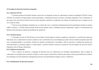 9.6 Exemplos de itinerários formativos integrados
9.6.1 Itinerário STEAM
811
A presente proposta de itinerário formativo possui foco na integração de áreas do conhecimento, baseado na abordagem STEAM. O termo
STEAM é um acrônimo, da língua inglesa, usado para designar a combinação das áreas de Ciências, Tecnologia, Engenharia, Artes e Matemática. O
que surgiu como uma forma de união de áreas de estudo separadas, atualmente é reconhecido como objetos de conhecimento que se integram em um
novo campo de estudo.
812
Trata-se de uma abordagem integradora que, na maioria das vezes, é embasada metodologicamente pela aprendizagem baseada em projetos
(ABP). Na prática, o STEAM acontece quando desenvolvemos projetos onde os estudantes precisam compreender e aplicar os conhecimentos das
diferentes áreas para buscar soluções para problemas do mundo real.
9.6.1.1 Perfil do Egresso
813
A formação nas áreas do STEAM não tem como objetivo formar pequenos cientistas, engenheiros, matemáticos, ou profissionais capazes de
lidar apenas com a compreensão de assuntos complexos, mas é reconhecida como uma abordagem que ajuda a formar estudantes preparados para lidar
com a contemporaneidade e seus desafios, referentes às questões socioambientais e tecnológicas. Além de aproximar o estudante das questões que
estão relacionadas às tecnologias digitais e à cultura digital, o itinerário formativo conecta-se ao projeto de vida do estudante nas áreas de Ciências,
Engenharia, Artes & Design e Matemática.
9.6.1.2 Objetivos do itinerário
814
Com o objetivo de promover a integração de diferentes áreas do conhecimento em atividades transdisciplinares, onde os objetos de
conhecimento se entrelaçam para se alcançar um objetivo comum: aplicar conhecimentos científicos para propor soluções para problemas do cotidiano.
Essa abordagem tem sido amplamente empregada para promover uma aprendizagem integrada, criativa e colaborativa.
9.6.1.3 Detalhamento do itinerário formativo
389
 
