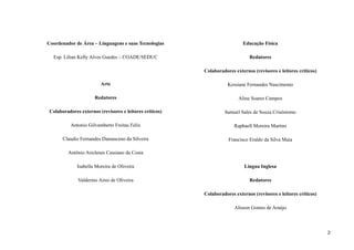 Coordenador de Área – Linguagens e suas Tecnologias
Esp. Lilian Kelly Alves Guedes – COADE/SEDUC
Arte
Redatores
Colaboradores externos (revisores e leitores críticos)
Antonio Gilvamberto Freitas Felix
Claudio Fernandes Damasceno da Silveira
Antônio Ariclenes Cassiano da Costa
Isabella Moreira de Oliveira
Valderino Aires de Oliveira
Educação Física
Redatores
Colaboradores externos (revisores e leitores críticos)
Kessiane Fernandes Nascimento
Aline Soares Campos
Samuel Sales de Souza Crisóstomo
Raphaell Moreira Martins
Francisco Eraldo da Silva Maia
Língua Inglesa
Redatores
Colaboradores externos (revisores e leitores críticos)
Alisson Gomes de Araújo
2
 