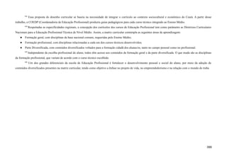 843
Essa proposta do desenho curricular se baseia na necessidade de integrar o currículo ao contexto sociocultural e econômico do Ceará. A partir desse
trabalho, a COEDP (Coordenadoria de Educação Profissional) produziu guias pedagógicos para cada curso técnico integrado ao Ensino Médio.
844
Respeitadas as especificidades regionais, a concepção dos currículos dos cursos de Educação Profissional tem como parâmetro as Diretrizes Curriculares
Nacionais para a Educação Profissional Técnica de Nível Médio. Assim, a matriz curricular contempla as seguintes áreas de aprendizagem:
● Formação geral, com disciplinas da base nacional comum, requeridas pelo Ensino Médio;
● Formação profissional, com disciplinas relacionadas a cada um dos cursos técnicos desenvolvidos;
● Parte Diversificada, com conteúdos diversificados voltados para a formação cidadã dos alunas/os, tanto no campo pessoal como no profissional.
845
Independente da escolha profissional do aluno, todos têm acesso aos conteúdos da formação geral e da parte diversificada. O que muda são as disciplinas
da formação profissional, que variam de acordo com o curso técnico escolhido.
846
Um dos grandes diferenciais da escola de Educação Profissional é fortalecer o desenvolvimento pessoal e social do aluno, por meio da adoção de
conteúdos diversificados presentes na matriz curricular, tendo como objetivo a ênfase no projeto de vida, no empreendedorismo e na relação com o mundo do traba
399
 