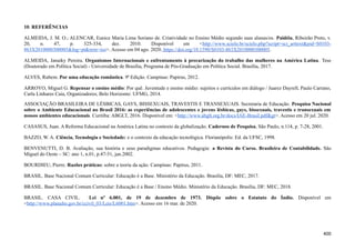 10. REFERÊNCIAS
ALMEIDA, J. M. O.; ALENCAR, Eunice Maria Lima Soriano de. Criatividade no Ensino Médio segundo suas alunas/os. Paidéia, Ribeirão Preto, v.
20, n. 47, p. 325-334, dez. 2010. Disponível em <http://www.scielo.br/scielo.php?script=sci_arttext&pid=S0103-
863X2010000300005&lng=pt&nrm=iso>. Acesso em 04 ago. 2020. https://doi.org/10.1590/S0103-863X2010000300005.
ALMEIDA, Janaiky Pereira. Organismos Internacionais e enfrentamento à precarização do trabalho das mulheres na América Latina. Tese
(Doutorado em Política Social) - Universidade de Brasília, Programa de Pós-Graduação em Política Social. Brasília, 2017.
ALVES, Rubem. Por uma educação romântica. 9ª Edição. Campinas: Papirus, 2012.
ARROYO, Miguel G. Repensar o ensino médio: Por quê. Juventude e ensino médio: sujeitos e currículos em diálogo / Juarez Dayrell, Paulo Carrano,
Carla Linhares Caia, Organizadores; Belo Horizonte: UFMG, 2014.
ASSOCIAÇÃO BRASILEIRA DE LÉSBICAS, GAYS, BISSEXUAIS, TRAVESTIS E TRANSEXUAIS. Secretaria de Educação. Pesquisa Nacional
sobre o Ambiente Educacional no Brasil 2016: as experiências de adolescentes e jovens lésbicas, gays, bissexuais, travestis e transexuais em
nossos ambientes educacionais. Curitiba: ABGLT, 2016. Disponível em: <http://www.abglt.org.br/docs/IAE-Brasil.pdf&gt>. Acesso em 20 jul. 2020.
CASASUS, Juan. A Reforma Educacional na América Latina no contexto da globalização. Cadernos de Pesquisa, São Paulo, n.114, p. 7-28, 2001.
BAZZO, W. A. Ciência, Tecnologia e Sociedade: e o contexto da educação tecnológica. Florianópolis: Ed. da UFSC, 1998.
BENVENUTTI, D. B. Avaliação, sua história e seus paradigmas educativos. Pedagogia: a Revista do Curso. Brasileira de Contabilidade. São
Miguel do Oeste – SC: ano 1, n.01, p.47-51, jan.2002.
BOURDIEU, Pierre. Razões práticas: sobre a teoria da ação. Campinas: Papirus, 2011.
BRASIL. Base Nacional Comum Curricular: Educação é a Base. Ministério da Educação. Brasília, DF: MEC, 2017.
BRASIL. Base Nacional Comum Curricular: Educação é a Base / Ensino Médio. Ministério da Educação. Brasília, DF: MEC, 2018.
BRASIL. CASA CIVIL. Lei nº 6.001, de 19 de dezembro de 1973. Dispõe sobre o Estatuto do Índio. Disponível em
<http://www.planalto.gov.br/ccivil_03/Leis/L6001.htm>. Acesso em 16 mar. de 2020.
400
 