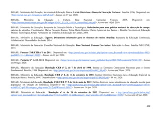 BRASIL. Ministério da Educação; Secretaria de Educação Básica; Lei de Diretrizes e Bases da Educação Nacional: Brasília, 1996. Disponível em:
<http://portal.mec.gov.br/arquivos/pdf/ldb.pdf>. Acesso em 17 jun. 2020.
BRASIL. Ministério da Educação e Cultura. Base Nacional Curricular Comum. 2018. Disponível em:
<http://basenacionalcomum.mec.gov.br/images/BNCC_EI_EF_110518_versaofinal_site.pdf>. Acesso em 10 jul. 2019.
BRASIL. Ministério da Educação; Secretaria de Educação Média e Tecnológica. Referências para uma política nacional de educação do campo:
caderno de subsídios. Coordenação: Marise Nogueira Ramos, Telma Maria Moreira, Clarice Aparecida dos Santos. – Brasília: Secretaria de Educação
Média e Tecnológica, Grupo Permanente de Trabalho de Educação do Campo, 2004.
BRASIL. Ministério da Educação. Ciganos. Documento orientador para os sistemas de ensino. Brasília: Secretaria de Educação Continuada,
Alfabetização, Diversidade e Inclusão, 2014.
BRASIL. Ministério da Educação. Conselho Nacional de Educação. Base Nacional Comum Curricular: Educação é a base. Brasília: MEC/CNE,
2018.
BRASIL. Parecer CNE/CEB nº 5 de 2011. Disponível em: <http://portal.mec.gov.br/index.php?option=com_docman&view=download&alias=9915-
pceb005-11-1-1&Itemid=30192>. Acesso em 18 jul. 2020.
BRASIL. Portaria Nº 1.432, 2018. Disponível em: <https://www.in.gov.br/materia/-/asset_publisher/Kujrw0TZC2Mb/content/id/70268199>. Acesso
em 04 ago. 2020.
BRASIL. Ministério da Educação. Resolução CEB nº 2, de 7 de abril de 1998. Institui as Diretrizes Curriculares Nacionais para o Ensino
Fundamental. Brasília, 1998. Disponível em: <http://portal.mec.gov.br/cne/arquivos/pdf/rceb02_98.pdf>. Acesso em 20 out. 2020.
BRASIL. Ministério da Educação. Resolução CEB nº 2, de 11 de setembro de 2001. Institui Diretrizes Nacionais para a Educação Especial na
Educação Básica. Brasília, 1998. Disponível em: <http://portal.mec.gov.br/cne/arquivos/pdf/CEB0201.pdf>. 08 set. 2020.
BRASIL. Ministério da Educação. Resolução CNE/CEB Nº 3 de 16 de maio de 2012. Define diretrizes para o atendimento de educação escolar para
populações em situação de itinerância. Disponível em: <http://portal.mec.gov.br/index.php?option=com_docman&view=download&alias=10770-
rceb003-12-pdf-1&category_slug=maio-2012-pdf&Itemid=30192>. Acesso em: 16 jun. 2020.
BRASIL. Ministério da Educação. Resolução nº 6, de 20 de setembro de 2012. Disponível em: <.http://portal.mec.gov.br/index.php?
option=com_docman&view=download&alias=11663-rceb006-12-pdf&category_slug=setembro-2012-pdf&Itemid=30192> Acesso em: 20 jul. 2020.
402
 