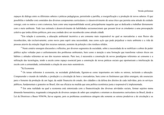 Versão preliminar
espaços de diálogo entre os diferentes saberes e práticas pedagógicas, permitindo a partilha, a ressignificação e a produção de novos saberes. O que
possibilita o trabalho com conteúdos dos diversos componentes curriculares e o desenvolvimento de senso ético que permita uma atitude de cuidado
consigo, com os outros e com a natureza, bem como uma responsabilidade social, principalmente naqueles que se dedicarão a trabalhar diretamente
com o meio ambiente. Tudo isso estimula o desenvolvimento de habilidades socioemocionais que possam levar os estudantes a uma preocupação
coletiva que tenha efeitos políticos, pois esse cuidado deve ser reconhecido como atitude cidadã.
76
Em relação à economia, a educação ambiental incentiva a um consumo mais responsável no qual as mercadorias e seus fluxos são
reconhecidos, não exclusivamente, como meios para suprir uma necessidade, mas como ação que pode prejudicar o meio ambiente e a vida de
pessoas através da extração ilegal dos recursos naturais, aumento da poluição e dos resíduos sólidos.
77
Neste cenário emergem discussões e reflexões, por diversos segmentos da sociedade, sobre a necessidade de se mobilizar e cobrar do poder
público ações voltadas para o enfrentamento dos problemas ambientais, bem como a atenção a uma formação que transforme valores éticos em
hábitos e atitudes referentes ao uso dos recursos naturais. Para isso, é necessária a construção de novos paradigmas referentes ao consumo e a
utilização das tecnologias, tendo a escola como espaço essencial para a construção de novas práticas sociais que oportunizam a interlocução da
escola com a comunidade, estimulando a criação de usos mais sustentáveis.
78
b) Economia
79
Os temas referentes à economia, na sociedade globalizada, figuram-se como importantes em todos os setores, incluindo a educação.
Compreender o mundo do trabalho, a produção e a circulação de bens e mercadorias, bem como os fenômenos que deles emergem, são essenciais
para o fomento da produção de um lugar, da saúde financeira do estado, dos cidadãos e da defesa dos direitos de cada indivíduo, pois os serviços
públicos, fundamentais e gratuitos no Brasil, têm sua eficácia na medida que uma política econômica justa e responsável é implementada.
80
Em uma realidade na qual a economia está sintonizada com a financeirização das diversas atividades sociais, formar sujeitos numa
dimensão humanística, resgatando a integração de diversos campos de saber que compõem e orientam os documentos curriculares no Brasil, desde a
Lei de Diretrizes e Bases 9394/96, faz-se urgente, pois os problemas econômicos atingem não somente os setores produtivos e de circulação e as
 