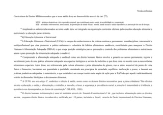 Versão preliminar
Curriculares do Ensino Médio entendem que o tema saúde deve ser desenvolvido através de (art. 27):
XVIII - práticas desportivas e de expressão corporal, que contribuam para a saúde, a sociabilidade e a cooperação;
XIX - atividades intersetoriais, entre outras, de promoção da saúde física e mental, saúde sexual e saúde reprodutiva, e prevenção do uso de drogas;
85
Ampliando os saberes relacionados ao tema saúde, deve ser integrado na organização curricular ofertada pelas escolas educação alimentar e
nutricional e a educação para o trânsito.
86
d) Educação Alimentar e Nutricional
87
A Educação Alimentar e Nutricional (EAN) é o campo do conhecimento e de prática contínua e permanente, transdisciplinar, intersetorial e
multiprofissional que visa promover a prática autônoma e voluntária de hábitos alimentares saudáveis, contribuindo para assegurar o Direito
Humano à Alimentação Adequada (DHAA) e que ocupa posição estratégica para a prevenção e controle dos problemas alimentares e nutricionais
atuais e para promoção da alimentação adequada e saudável.
88
Compreender a alimentação adequada e saudável como um direito humano básico envolve a garantia ao acesso permanente, regular e
socialmente justo de uma prática alimentar adequada aos aspectos biológicos e sociais do indivíduo e que deve estar em acordo com as necessidades
alimentares especiais. Além disso, ser referenciada pela cultura alimentar e pelas dimensões de gênero, raça e etnia; acessível do ponto de vista
físico e financeiro; harmônica em quantidade e qualidade; atendendo aos princípios da variedade, equilíbrio, moderação e prazer; e baseada em
práticas produtivas adequadas e sustentáveis, o que estabelece um campo muito mais amplo de ação para a EAN do que aquele tradicionalmente
restrito às dimensões biológicas e do consumo alimentar.
89
A CF/88, em seu artigo 6º, estabelece o direito à saúde, assim como os demais direitos necessários para a plena cidadania:“São direitos
sociais a educação, a saúde, a alimentação, o trabalho, a moradia, o lazer, a segurança, a previdência social, a proteção à maternidade e à infância, a
assistência aos desamparados, na forma da constituição" (BRASIL, 1988).
90
O direito humano à alimentação é uma lei instituída através da Emenda Constitucional nº 64 , que incluiu a alimentação entre os direitos
sociais, enquanto direito básico, reconhecido e ratificado por 153 países, incluindo o Brasil, através do Pacto Internacional de Direitos Humanos,
 