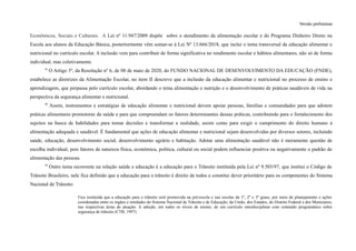 Versão preliminar
Econômicos, Sociais e Culturais. A Lei nº 11.947/2009 dispõe sobre o atendimento da alimentação escolar e do Programa Dinheiro Direto na
Escola aos alunos da Educação Básica, posteriormente vêm somar-se à Lei Nº 13.666/2018, que inclui o tema transversal da educação alimentar e
nutricional no currículo escolar. A inclusão vem para contribuir de forma significativa no rendimento escolar e hábitos alimentares, não só de forma
individual, mas coletivamente.
91
O Artigo 5º, da Resolução nº 6, de 08 de maio de 2020, do FUNDO NACIONAL DE DESENVOLVIMENTO DA EDUCAÇÃO (FNDE),
estabelece as diretrizes da Alimentação Escolar, no item II descreve que a inclusão da educação alimentar e nutricional no processo de ensino e
aprendizagem, que perpassa pelo currículo escolar, abordando o tema alimentação e nutrição e o desenvolvimento de práticas saudáveis de vida na
perspectiva da segurança alimentar e nutricional.
92
Assim, instrumentos e estratégias de educação alimentar e nutricional devem apoiar pessoas, famílias e comunidades para que adotem
práticas alimentares promotoras da saúde e para que compreendam os fatores determinantes dessas práticas, contribuindo para o fortalecimento dos
sujeitos na busca de habilidades para tomar decisões e transformar a realidade, assim como para exigir o cumprimento do direito humano à
alimentação adequada e saudável. É fundamental que ações de educação alimentar e nutricional sejam desenvolvidas por diversos setores, incluindo
saúde, educação, desenvolvimento social, desenvolvimento agrário e habitação. Adotar uma alimentação saudável não é meramente questão de
escolha individual, pois fatores de natureza física, econômica, política, cultural ou social podem influenciar positiva ou negativamente o padrão de
alimentação das pessoas.
93
Outro tema recorrente na relação saúde e educação é a educação para o Trânsito instituída pela Lei nº 9.503/97, que institui o Código de
Trânsito Brasileiro, nele fica definido que a educação para o trânsito é direito de todos e constitui dever prioritário para os componentes do Sistema
Nacional de Trânsito:
Fica instituída que a educação para o trânsito será promovida na pré-escola e nas escolas de 1º, 2º e 3º graus, por meio de planejamento e ações
coordenadas entre os órgãos e entidades do Sistema Nacional de Trânsito e de Educação, da União, dos Estados, do Distrito Federal e dos Municípios,
nas respectivas áreas de atuação. A adoção, em todos os níveis de ensino, de um currículo interdisciplinar com conteúdo programático sobre
segurança de trânsito (CTB, 1997).
 