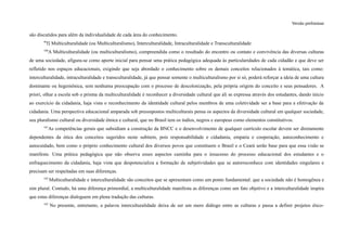 Versão preliminar
são discutidos para além da individualidade de cada área do conhecimento.
99
f) Multiculturalidade (ou Multiculturalismo), Interculturalidade, Intraculturalidade e Transculturalidade
100
A Multiculturalidade (ou multiculturalismo), compreendida como o resultado do encontro ou contato e convivência das diversas culturas
de uma sociedade, afigura-se como aporte inicial para pensar uma prática pedagógica adequada às particularidades de cada cidadão e que deve ser
refletido nos espaços educacionais, exigindo que seja abordado o conhecimento sobre os demais conceitos relacionados à temática, tais como:
interculturalidade, intraculturalidade e transculturalidade, já que pensar somente o multiculturalismo por si só, poderá reforçar a ideia de uma cultura
dominante ou hegemônica, sem nenhuma preocupação com o processo de descolonização, pela própria origem do conceito e seus pensadores. A
priori, olhar a escola sob o prisma da multiculturalidade é reconhecer a diversidade cultural que ali se expressa através dos estudantes, dando início
ao exercício da cidadania, haja vista o reconhecimento da identidade cultural pelos membros de uma coletividade ser a base para a efetivação da
cidadania. Uma perspectiva educacional amparada sob pressupostos multiculturais pensa os aspectos da diversidade cultural em qualquer sociedade,
seu pluralismo cultural ou diversidade étnica e cultural, que no Brasil tem os índios, negros e europeus como elementos constitutivos.
101
As competências gerais que subsidiam a construção da BNCC e o desenvolvimento de qualquer currículo escolar devem ser diretamente
dependentes da ótica dos conceitos sugeridos neste subitem, pois responsabilidade e cidadania, empatia e cooperação, autoconhecimento e
autocuidado, bem como o próprio conhecimento cultural dos diversos povos que constituem o Brasil e o Ceará serão base para que essa visão se
manifeste. Uma prática pedagógica que não observa esses aspectos caminha para o insucesso do processo educacional dos estudantes e o
enfraquecimento da cidadania, haja vista que despotencializa a formação de subjetividades que se autorreconhece com identidades singulares e
precisam ser respeitadas em suas diferenças.
102
Multiculturalidade e interculturalidade são conceitos que se apresentam como um ponto fundamental: que a sociedade não é homogênea e
sim plural. Contudo, há uma diferença primordial, a multiculturalidade manifesta as diferenças como um fato objetivo e a interculturalidade inspira
que estas diferenças dialoguem em plena tradução das culturas.
103
No presente, entretanto, a palavra interculturalidade deixa de ser um mero diálogo entre as culturas e passa a definir projetos ético-
 