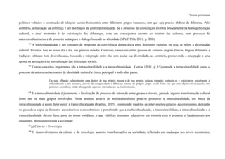 Versão preliminar
políticos voltados à construção de relações sociais horizontais entre diferentes grupos humanos, sem que seja preciso abdicar da diferença. Pelo
contrário, a marcação da diferença é um dos traços da contemporaneidade. Se o processo de colonização investiu pesadamente na homogeneização
cultural, o atual momento é de valorização das diferenças, com um consequente retorno ao interior das culturas, num processo de
autorreconhecimento e de posterior saída para o diálogo baseado na alteridade.(MARTINS, 2021. p. XIII)
104
A interculturalidade é um conjunto de propostas de convivência democrática entre diferentes culturas, ou seja, se refere a diversidade
cultural. Vivemos isso no nosso dia a dia, nas grandes cidades. Com isso, vamos encontrar pessoas de variadas origens étnicas, línguas diferentes e
tradições culturais bem diversificadas, buscando a integração entre elas sem anular sua diversidade, ao contrário, promovendo a integração e uma
aposta na aceitação e na normalização das diferenças sociais.
105
Outros conceitos importantes são a intraculturalidade e a transculturalidade. Gervás (2011. p. 15) entende a intraculturalidade como o
processo de autorreconhecimento da identidade cultural e étnica pelo qual o indivíduo passa:
Ou seja, olhando culturalmente para dentro de sua própria pessoa e de sua própria cultura, tentando conhecer-se e valorizar-se socialmente e
culturalmente a nós mesmos, através da complexidade e diferença interna do próprio grupo social. Uma vez que este objetivo é alcançado, nós
podemos considerar, então, abrangendo aspectos interculturais ou multiculturais.
106
E a transculturalidade é justamente a finalização do processo de interação entre grupos culturais, gerando alguma transformação cultural
sobre um ou mais grupos envolvidos. Nesse sentido, através do multiculturalismo pode-se promover a interculturalidade, em busca da
intraculturalidade e assim fazer surgir a transculturalidade (Martins, 2015), construindo modelos de intervenções culturais decolonizantes, deixando
no passado a cópia de formatos eurocêntricos e etnocêntricos e percebendo que a multiculturalidade, a interculturalidade, a intraculturalidade e a
transculturalidade devem fazer parte do nosso cotidiano, o que viabiliza processos educativos em sintonia com o presente e fundamentais aos
estudantes, professores e toda a sociedade.
107
g) Ciência e Tecnologia
108
O desenvolvimento da ciência e da tecnologia acarreta transformações na sociedade, refletindo em mudanças nos níveis econômico,
 