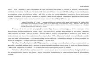 Versão preliminar
político e social. Comumente, a ciência e a tecnologia são vistas como motores relacionados aos conceitos de progresso e desenvolvimento,
oriundos da visão ocidental. Contudo, uma visão positivista de ciência pode fortalecer o mito da cientificidade, confiança excessiva na ciência e na
tecnologia como campos de conhecimento isolados e que seriam as únicas com respostas adequadas à resolução dos diversos problemas da
sociedade. Os interesses sociais, políticos, econômicos, de segurança e defesa nacional implicam eventuais riscos, porquanto o desenvolvimento
científico-tecnológico e seus produtos não são independentes de seus interesses. Bazzo (1998, p. 142) destaca que:
É inegável a contribuição que a ciência e a tecnologia trouxeram nos últimos anos. Porém, apesar desta constatação, não podemos confiar
excessivamente nelas, tornando–nos cegos pelo conforto que nos proporcionam cotidianamente seus aparatos e dispositivos técnicos. Isso pode
resultar perigoso porque, nesta anestesia que o deslumbramento da modernidade tecnológica nos oferece, podemos nos esquecer que a ciência e a
tecnologia incorporam questões sociais, éticas e políticas.
109
Torna–se cada vez mais necessário que a população possa ter condições de acessar, avaliar e participar das decisões e informações sobre o
desenvolvimento científico–tecnológico que venham a atingir o meio onde vivem. É necessário que a sociedade, em geral, comece a questionar
sobre os impactos da evolução e aplicação da ciência e tecnologia sobre seu entorno e consiga perceber que, muitas vezes, certas atitudes não
atendem à maioria, mas, sim, aos interesses dominantes. A esse respeito, Bazzo (1998, p. 34) comenta: "o cidadão merece aprender a ler e entender
muito mais do que conceitos estanques – a ciência e a tecnologia, com suas implicações e conseqüências, para poder ser elemento participante nas
decisões de ordem política e social que influenciarão o seu futuro e o dos seus filhos".
110
O Enfoque Ciência-Tecnologia-Sociedade (CTS) propõe práticas e metodologias no ensino das ciências com base no contexto educativo, o
que ressalta a necessidade de colocar ciência e tecnologia em novas concepções vinculadas ao contexto social. De acordo com Medina e Sanmartín
(1990), quando se pretende incluir o enfoque CTS no contexto educacional, alguns objetivos precisam ser buscados:
111
Questionar as formas herdadas de estudar e atuar sobre a natureza, as quais devem ser constantemente refletidas. Sua legitimação deve ser
feita por meio do sistema educativo, pois só assim é possível contextualizar permanentemente os conhecimentos em função das necessidades da
sociedade.
 